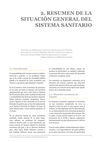 EVOLUCIONANDO HACIA UN MODELO SOCIOSANITARIO DE SALUD	 					 5
2. RESUMEN DE LA
SITUACIÓN GENERAL DEL
SISTEMA SANITARIO
“La primera condición para mejorar la situación presente es hacerse
bien cargo de su enorme dificultad. Sólo esto nos llevará a atacar el
mal en los estratos hondos donde verdaderamente se origina”
Ortega y Gasset: La rebelión de las masas
2.1. Introducción
La sostenibilidad del sistema sanitario público,
universal y gratuito, es un problema clásico
que se ha vuelto a poner de actualidad pública
debido a la situación de crisis económica que
vivimos y que afecta especialmente a España.
Ya en la anterior crisis económica de principios
de los años 90 hubo en España una iniciativa
parlamentaria que tuvo como fruto el Informe
de la Comisión Abril, sobre medidas de eficiencia
y sostenibilidad del Sistema Sanitario Español.
Dicho informe contenía propuestas intere-
santes; algunas se han ensayado en las nuevas
fórmulas de gestión que se han ido implantando
en el Sistema Nacional de Salud a lo largo de
estos últimos años y otras muchas quedaron en
el olvido.
En la situación actual de crisis económica
profunda, donde además de la crisis finan-
ciera subyace un problema de competiti-
vidad de nuestro país, es más importante que
nunca resumir de manera objetiva la situación
económica del país y de su Sistema Sanitario
para saber hacia dónde debemos caminar y
qué medidas debemos tomar para garantizar
la sostenibilidad de este último mismo sin
mermar su efectividad y su calidad y utilizando
la potencia del sector como motor de desarrollo
económico y progreso social.
Sin pretender un diagnóstico exhaustivo de la
situación del sistema sanitario que abarcaría
muchos más aspectos de los que aquí reseñados,
ofrecemos un resumen de los datos más signifi-
cativos de la situación actual.
2.2. Situación económica de
España
La situación económica española se encuentra
en una coyuntura complicada: en 2013 se
alcanzó el 25% de paro, lo que supone unos 6
millones de desempleados que ha desembocado
en un estancamiento de la economía productiva
y una contracción importante del consumo. Por
su parte, el paro juvenil supera ya el 50% y las
previsiones de la OCDE y algunos organismos
internacionales son que alcanzaremos el 28% de
paro en 2014.
Con un sector público inadecuadamente dimen-
sionado y una hiperinflación del gasto público
en los años anteriores a la crisis, los gastos fijos
 