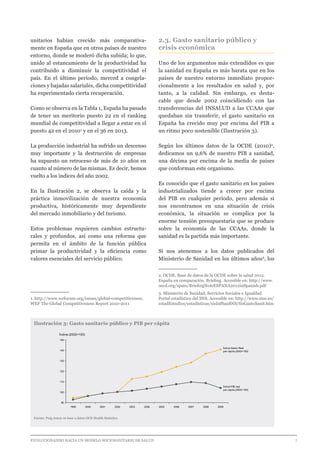 EVOLUCIONANDO HACIA UN MODELO SOCIOSANITARIO DE SALUD	 					 7
unitarios habían crecido más comparativa-
mente en España que en otros países de nuestro
entorno, donde se moderó dicha subida; lo que,
unido al estancamiento de la productividad ha
contribuido a disminuir la competitividad el
país. En el último periodo, merced a congela-
ciones y bajadas salariales, dicha competitividad
ha experimentado cierta recuperación.
Como se observa en la Tabla 1, España ha pasado
de tener un meritorio puesto 22 en el ranking
mundial de competitividad a llegar a estar en el
puesto 42 en el 20101
y en el 36 en 2013.
La producción industrial ha sufrido un descenso
muy importante y la destrucción de empresas
ha supuesto un retroceso de más de 10 años en
cuanto al número de las mismas. Es decir, hemos
vuelto a los índices del año 2002.
En la Ilustración 2, se observa la caída y la
práctica inmovilización de nuestra economía
productiva, históricamente muy dependiente
del mercado inmobiliario y del turismo.
Estos problemas requieren cambios estructu-
rales y profundos, así como una reforma que
permita en el ámbito de la función pública
primar la productividad y la eficiencia como
valores esenciales del servicio público.
1. http://www.weforum.org/issues/global-competitiveness.
WEF The Global Competitiveness Report 2010-2011
2.3. Gasto sanitario público y
crisis económica
Uno de los argumentos más extendidos es que
la sanidad en España es más barata que en los
países de nuestro entorno inmediato propor-
cionalmente a los resultados en salud y, por
tanto, a la calidad. Sin embargo, es desta-
cable que desde 2002 coincidiendo con las
transferencias del INSALUD a las CCAAs que
quedaban sin transferir, el gasto sanitario en
España ha crecido muy por encima del PIB a
un ritmo poco sostenible (Ilustración 3).
Según los últimos datos de la OCDE (2010)2
,
dedicamos un 9,6% de nuestro PIB a sanidad,
una décima por encima de la media de países
que conforman este organismo.
Es conocido que el gasto sanitario en los países
industrializados tiende a crecer por encima
del PIB en cualquier período, pero además si
nos encontramos en una situación de crisis
económica, la situación se complica por la
enorme tensión presupuestaria que se produce
sobre la economía de las CCAAs, donde la
sanidad es la partida más importante.
Si nos atenemos a los datos publicados del
Ministerio de Sanidad en los últimos años3
, los
2. OCDE. Base de datos de la OCDE sobre la salud 2012.
España en comparación. Briefing. Accesible en: http://www.
oecd.org/spain/BriefingNoteESPANA2012inSpanish.pdf
3. Ministerio de Sanidad, Servicios Sociales e Igualdad.
Portal estadístico del SNS. Accesible en: http://www.msc.es/
estadEstudios/estadisticas/sisInfSanSNS/finGastoSanit.htm
Ilustración 3: Gasto sanitario público y PIB per cápita
Fuente: Puig Junoy en base a datos OCD Health Statistics
90
100
110
120
130
140
150
Índice (2002=100)
200920082005 20072006200420032002200120001999
Índice PIB real
per cápita (2002=100)
Índice Gasto Real
per cápita (2002=100)
 