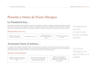 11 | Presente y futuro de Focus-Abengoa Fundación Focus-Abengoa | Informe anual 2013 
Presente y futuro de Focus-Abengoa 
La Fundación hoy… 
El presente de la Fundación Focus-Abengoa continúa fiel e inalterable a sus orígenes, conjugando el binomio humanístico-enlazados 
con los objetivos de promoción y difusión de la cultura y el compromiso social, desde la ciudad de Sevilla hacia el exterior. Al mismo 
tiempo sirve de plataforma para impulsar el desarrollo científico de los ámbitos de operación en los que está involucrada Abengoa. 
Nuestros hitos de 2013 
El PEyC de Sevilla en la 
barriada de Torreblanca. 
El polideportivo de Perú. 
Primera presencia de 
EE. UU. con la exposición 
NUR. 
Continuamos catalogando 
el Legado. 
Avanzamos hacia el mañana… 
La Fundación Focus-Abengoa contempla el futuro con la misma ilusión y óptimismo que la han caracterizado hasta ahora para dar 
continuidad al proyecto original, trabajando no solo con pasión, sino apostando siempre por la excelencia, con el deseo de dejar una 
huella imborrable para la posteridad y llegar a ser un centro de referencia internacional del Barroco. 
Nuestros retos de futuro 
Difundir nuestras colecciones por 
internet, poniéndolas al alcance de 
todos. 
Promover el debate sobre el papel 
de las energías renovables para 
combatir el cambio climático. 
Ampliar las oportunidades de 
intercambio y colaboración con 
instituciones de referencia a escala 
internacional. 
Continuamos 
nuestro 
proyecto sin 
perder nuestro 
espíritu 
En Focus- 
Abengoa nos 
gusta soñar a lo 
grande 
 