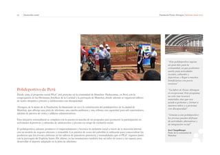 25 | Desarrollo social Fundación Focus-Abengoa | Informe anual 2013 
Polideportivo de Perú 
Desde 2009, el programa social PEyC está presente en la comunidad de Manchay–Pachacamac, en Perú, con la 
congregación de las Hermanas Josefinas de la Caridad y la parroquia de Manchay, donde además se organizan talleres 
de teatro dirigidos a jóvenes y adolescentes con discapacidad. 
Abengoa, de la mano de la Fundación, ha financiado en 2013 la construcción del polideportivo de la ciudad de 
Manchay, que alberga una pista de atletismo, una cancha multiusos y una tribuna con capacidad para mil espectadores, 
además de puestos de venta y edificios administrativos. 
Esta iniciativa sociocultural se completa con la puesta en marcha de un programa para promover la participación en 
actividades deportivas y culturales de adolescentes y jóvenes en riesgo de exclusión social. 
El polideportivo, además, promueve el emprendimiento y favorece la inclusión social a través de la inserción laboral, 
con un modelo de negocio eficiente y sostenible. Los puestos de venta del pabellón se utilizarán para comercializar los 
productos que los jóvenes elaboran en los talleres de panadería-pastelería y manualidades que el PEyC organiza junto 
con la parroquia del Espíritu Santo. Por último, en las instalaciones también hay un taller de teatro y un espacio para 
desarrollar el deporte adaptado en la pista de atletismo. 
“Este polideportivo supone 
un gran hito para la 
comunidad, ya que podremos 
usarlo para actividades 
sociales, culturales y 
deportivas y llegar a muchos 
beneficiarios con pocos 
recursos” 
“La labor de Focus-Abengoa 
es excepcional. Este programa 
no solo trae recursos 
materiales, sino que nos 
ayuda a gestionar y formar a 
nuestros niños y a personas 
con discapacidad” 
“Gracias a este polideportivo 
los jóvenes pueden disfrutar 
de actividades alternativas y 
de integración social” 
José Chuquillanqui 
Padre de la comunidad de 
Manchay 
 