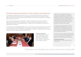 31 | Investigación Fundación Focus-Abengoa | Informe anual 2013 
IV Premio Internacional Alfonso E. Pérez Sánchez Arte del Barroco 
La Fundación Focus-Abengoa convocó durante el año 2013 el IV Premio Internacional Arte del Barroco en 
honor de Alfonso E. Pérez Sánchez (1935-2010), excepcional historiador del arte barroco español e italiano, 
profesor universitario, director del Museo Nacional del Prado y asesor artístico de la Fundación Focus-Abengoa 
desde la década de los noventa. 
Con este premio la Fundación pretende impulsar el estudio e investigación del arte barroco español y su 
influencia en Europa y América. Los requisitos que se exigen al trabajo de investigación son: que sea un 
trabajo original e inédito, realizado individualmente o en equipo, y que no haya recibido otro premio ni esté 
comprometida su publicación. 
En la edición de 2013 la obra galardonada fue Arte y ciencia en el Barroco español. Historia natural, coleccionismo 
y cultura visual, de don José Ramón Marcaida López. El premio se otorgó por su innovadora aportación a la 
historia del arte barroco sobre una perspectiva interdisciplinar, acercándose a la creación artística y continuando 
una sugerente línea de trabajo para los historiadores del arte. 
Composición del jurado: 
Aurora Egido Martínez, Marcello 
Fagiolo, Karin Hellwig, Ronda 
Kasl, Manuela B. Mena Marqués, 
Benito Navarrete Prieto, Jesús 
Urrea Fernández y Anabel Morillo 
León (presidente del jurado). 
“Cuando decidí presentarme al Premio, me 
interesé por las actividades de la Fundación y 
me llamó especialmente la atención no sólo la 
calidad sino, sobre todo, la variedad de ayudas a 
la investigación que ofrece: desde premios a tesis 
doctorales y proyectos de creación artística, a 
distinciones en la práctica científico-tecnológica 
y empresarial. Desde el punto de vista del 
patrocinio, es un apoyo muy completo”. 
“El Premio es un reconocimiento al valor de 
la interdisciplinariedad puesto que, en mi caso, 
la Fundación Focus-Abengoa ha apoyado un 
trabajo que se ocupa de las intersecciones entre 
varias disciplinas, especialmente la historia del 
arte y la historia de la ciencia”. 
“Este premio supone un impulso importante para 
mi carrera y me va a permitir seguir desarrollando 
proyectos e investigaciones. Voy a destinar el 
importe del Premio a poder seguir investigando” 
José Ramón Marcaida López 
Galardonado con el IV Premio Internacional Alfonso 
E. Pérez Sánchez 
El premio está dotado con 24.000 euros para el ganador 
Para más información: http://www.focus.abengoa.es/web/es/investigacion/premios-ayudas/premio-alfonso-perez.html 
 