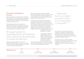35 | Patrimonio artístico Fundación Focus-Abengoa | Informe anual 2013 
El Legado: catalogación y 
fototeca 
Nuestro compromiso con los herederos de Alfonso E. 
Pérez Sánchez es la conservación, estudio, catalogación 
y difusión de los cuatro apartados que constituyen su 
Legado: la biblioteca, la fototeca, el archivo personal y 
la colección de obras de arte. 
El principal propósito es hacer accesible este 
importante fondo artístico y documental a cuantos se 
interesan por el estudio e investigación de la historia 
del arte en particular, pero también a todos aquellos 
interesados por el arte y la cultura en general. 
El legado supone la 
consolidación de la Fundación 
como centro de referencia para 
el estudio del Barroco 
Además, el Legado contribuirá a convertir la 
Fundación Focus-Abengoa en un centro de referencia 
para la investigación y difusión del Barroco que ayude 
a consolidar su proyección patrimonial. 
Por eso deseamos sentar las bases para futuros 
proyectos encaminados al estudio y difusión de la vida 
y obra del profesor Alfonso E. Pérez Sánchez, con 
el fin de cumplir con el acuerdo establecido entre la 
Fundación y sus herederos legales. 
En Focus-Abengoa consideramos que la puesta 
en marcha de esta iniciativa no sólo reportará a la 
Fundación un incremento de su valor patrimonial, 
sino también un aumento considerable de su potencial 
como institución comprometida con el progreso 
cultural y científico. Además, se fortalecerá nuestra 
implicación con el desarrollo de la investigación, 
complementando así la actividad expositiva y editorial 
y ampliando los recursos 
destinados a la sociedad. 
Con el Legado, la biblioteca 
multiplicará por cuatro sus 
registros bibliográficos, y la 
fototeca, una vez catalogados 
y publicados sus fondos en 
nuestra base de datos en 
línea, se convertirá en un 
instrumento esencial para el estudio del arte barroco, 
uno de los más importantes en su género en España, 
con 60.000 unidades fotográficas en su haber. 
3.600 
registros en el OPAC 
237 
obras de arte 
“Queremos 
hacer este legado 
accesible a todos 
los investigadores 
e interesados” 
Por otra parte, la colección de obras de arte 
(compuesta por pinturas, esculturas, dibujos y 
grabados) es conformar un conjunto de piezas 
de interés histórico y artístico tiene un recorrido 
cronológico que abarca desde el siglo XV al S. XXI y 
cuenta con un total de 237 obras. 
En definitiva, todo este conjunto permitirá 
incrementar el dinamismo y la calidad de la actividad 
cultural que nuestra Fundación lleva a cabo, 
ampliando su impacto social con el máximo rigor y 
excelencia. 
30.000 
unidades bibliográficas 
60.000 
unidades fotográficas 
Para más información: http://www.focus.abengoa.es/web/es/patrimonio-art/biblioteca-barroco/legado-alfonso/ 
Balance 2013 
 