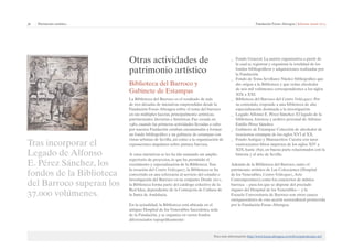 36 | Patrimonio artístico Fundación Focus-Abengoa | Informe anual 2013 
Otras actividades de 
patrimonio artístico 
Biblioteca del Barroco y 
Gabinete de Estampas 
La Biblioteca del Barroco es el resultado de más 
de tres décadas de iniciativas emprendidas desde la 
Fundación Focus-Abengoa sobre el tema del barroco 
en sus múltiples facetas, principalmente artísticas, 
patrimoniales, literarias e históricas. Fue creada en 
1982, cuando las primeras actividades llevadas a cabo 
por nuestra Fundación estaban encaminadas a formar 
un fondo bibliográfico y un gabinete de estampas con 
vistas urbanas de Sevilla, así como a la organización de 
exposiciones singulares sobre pintura barroca. 
A estas iniciativas se les ha ido sumando un amplio 
repertorio de proyectos, lo que ha permitido el 
crecimiento y especialización de la Biblioteca. Tras 
la creación del Centro Velázquez, la Biblioteca se ha 
convertido en una referencia al servicio del estudio e 
investigación del Barroco en su conjunto. Desde 2011, 
la Biblioteca forma parte del catálogo colectivo de la 
Red Idea, dependiente de la Consejería de Cultura de 
la Junta de Andalucía. 
En la actualidad, la Biblioteca está ubicada en el 
antiguo Hospital de los Venerables Sacerdotes, sede 
de la Fundación, y se organiza en varios fondos 
diferenciados topográficamente: 
Tras incorporar el 
Legado de Alfonso 
E. Pérez Sánchez, los 
fondos de la Biblioteca 
del Barroco superan los 
37.000 volúmenes. 
__ Fondo General: La matriz organizativa a partir de 
la cual se registran y organizan la totalidad de los 
fondos bibliográficos y adquisiciones realizadas por 
la Fundación. 
__ Fondo de Tema Sevillano: Núcleo bibliográfico que 
dio origen a la Biblioteca y que reúne alrededor 
de seis mil volúmenes correspondientes a los siglos 
XIX a XXI. 
__ Biblioteca del Barroco del Centro Velázquez: Por 
su contenido, responde a una biblioteca de alta 
especialización destinada a la investigación. 
__ Legado Alfonso E. Pérez-Sánchez: El legado de la 
biblioteca, fototeca y archivo personal de Alfonso 
Emilio Pérez Sánchez. 
__ Gabinete de Estampas: Colección de alrededor de 
trescientas estampas de los siglos XVI al XX. 
__ Fondo Antiguo y Manuscritos: Cuenta con unos 
cuatrocientos libros impresos de los siglos XIV a 
XIX, hasta 1830, en buena parte relacionados con la 
historia y el arte de Sevilla. 
Además de la Biblioteca del Barroco, tanto el 
patrimonio artístico de Las Colecciones (Hospital 
de los Venerables, Centro Velázquez, Arte 
Contemporáneo) como los conciertos de música 
barroca —para los que se dispone del preciado 
órgano del Hospital de los Venerables— y la 
Escuela Universitaria de Barroco son otros cauces 
enriquecedores de esta acción sociocultural promovida 
por la Fundación Focus-Abengoa. 
Para más información: http://www.focus.abengoa.es/web/es/patrimonio-art/ 
 