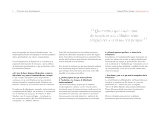 6 | Entrevista con la directora general Fundación Focus-Abengoa | Informe anual 2013 
para salvaguardar los objetivos fundacionales. Los 
mejores profesionales nos apoyan en nuestro quehacer 
diario aportándonos sus valores y capacidades. 
En correspondencia, la Fundación se beneficia de la 
expansión internacional de Abengoa y de su política 
de innovación y anticipación, lo que nos permite abrir 
la Fundación al mundo. 
4. Es hora de hacer balance del ejercicio, ¿cómo ha 
sido el año 2013 para la Fundación Focus-Abengoa? 
El año 2013 ha sido positivo. Nos ha permitido 
continuar con la contribución al enriquecimiento 
cultural y social en los países donde Abengoa está 
presente a través de las diferentes áreas de actuación. 
En cada una de ellas hemos avanzado: en lo social, con 
la implantación del PEyC en Sevilla; en lo patrimonial, 
con la Biblioteca y el Legado de Alfonso E. Pérez 
Sánchez; y en el área tecnológica e investigadora, 
con la puesta en marcha del Foro de la Transición 
Energética y el Cambio Climático. 
“Queremos que cada una 
de nuestras actividades sean 
singulares y con marca propia” 
Todo ello sin abandonar las actividades históricas: 
educativas, editoriales, musicales, a través del órgano 
de los Venerables, etc. Destacamos la exposición Nur, 
que ha sido la primera gran muestra internacional que 
hemos dedicado al arte islámico. 
Esta ha sido la primera vez que una iniciativa cultural 
de la Fundación llega a Estados Unidos, país en el 
que Abengoa tiene una fuerte presencia como líder 
mundial en energías renovables. 
5. ¿Podría explicar de qué manera afronta 
la Fundación estos tiempos de dificultades 
socioeconómicas? 
La Fundación trabaja, al igual que la empresa, 
con presupuestos y planes a corto y medio plazo, 
intentando sacar el máximo retorno a cada una de las 
actividades que hacemos, eliminando las acciones que 
no estaban tan alineadas a los objetivos, ajustando 
los presupuestos de cada iniciativa y supliendo los 
recursos económicos con imaginación y creatividad. 
6. ¿Cómo le gustaría que fuera el futuro de la 
Fundación? 
En el futuro, la Fundación debe seguir trabajando sin 
perder sus valores, sin perder su espíritu fundacional, 
manteniendo un equipo de profesionales alineados 
con la cultura de la Fundación que evolucionen con el 
tiempo, construyendo confianza y calidad en cada una 
de las actividades, en las que el detalle cuente tanto 
como el conjunto. 
7. Por último, ¿qué es lo que más le enorgullece de la 
Fundación? 
La rehabilitación del Hospital de los Venerables para 
la sede y la construcción del órgano, la colección 
permanente del Centro Velázquez, el Legado 
Alfonso E. Pérez Sánchez y la creación del Campus 
Focus-Abengoa, donde convergen el patrimonio 
arqueológico y las nuevas tecnologías. 
Hemos trabajado para construir realidades 
permanentes para las generaciones venideras. 
 