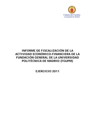 Cámara de Cuentas
Comunidad de Madrid
INFORME DE FISCALIZACIÓN DE LA
ACTIVIDAD ECONÓMICO-FINANCIERA DE LA
FUNDACIÓN GENERAL DE LA UNIVERSIDAD
POLITÉCNICA DE MADRID (FGUPM)
EJERCICIO 2011
 