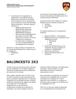 XXIII Asamblea Anual
FEDERACIÓN VENEZOLANA DE BALONCESTO
Caracas, 29 de enero 2015
§ Se participó en la organización y
seguimiento a las preselecciones y
selecciones nacionales en el ámbito
técnico deportivo en su participación
en los diversos torneos internacionales
donde participaron, teniendo especial
atención en:
o Selección Nacional U16
MASCULINO (Argentina)
o Selección Nacional U15
MASCULINO (Paraguay)
o Selección Nacional B Masculina
que asistió a la Copa FIBA
Stankovic en China y al Torneo
4 Naciones en Argentina
o En todas estas competencias
se tuvo la responsabilidad de
ser delegado de los equipos
Asimismo, se logró realizar la Evaluación de
los Campeonatos Masculinos y Femeninos de
las categorías:
§ Minibasket
§ U14
La Dirección Técnica logró desarrollar un
Curso de Entrenadores de Baloncesto en la
Ciudad de Guatire (Miranda)
Se logró durante 2015 elaborar el material
didáctico para los talleres dictados en:
§ Caracas
§ Anzoátegui
§ Zulia
Se trabajó arduamente en los siguientes
aspectos:
§ Relación Árbitros – Entrenadores
§ Reglamentación para la defensa en las
categorías menores
o Minibasket
o U14
o U15
§ Enseñanza del baloncesto en las
categorías menores mediante el
método de “CONCEPTOS”
§ Elementos pre-tácticos
§ Aspectos determinantes en la
formación
BALONCESTO 3X3
A pesar de los avances de los años anteriores
en esta modalidad, no ha habido respaldo ni
interés de las asociaciones para el desarrollo
de eventos 3x3 en el país.
Pese a haber realizado tanto en 2014 como
en 2015 reuniones con las asociaciones del
país ha resultado imposible tener un esquema
competitivo en los Estados del país, teniendo
problemas importantes de registro (los atletas
no se registran en la plataforma
3x3planet.com) y de carencia de
competencias oficiales que acumulen los
resultados y por ende acrediten puntos al
ranking mundial individual y de federaciones
nacionales. Visto lo anterior no está
disponible para 2015 el ranking de
asociaciones en 3x3.
Se ha solicitado a la dirección de eventos la
inclusión de la modalidad 3x3 en eventos
nacionales de la categoría U17 tanto
masculino como femenino y se espera en
2016 que este se juegue en simultáneo con
la modalidad de 5 vs 5.
2015 fue un año que impidió el desarrollo
con normalidad del Circuito Nacional de
 