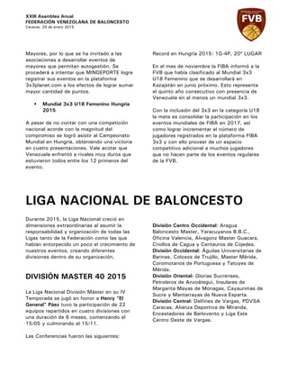XXIII Asamblea Anual
FEDERACIÓN VENEZOLANA DE BALONCESTO
Caracas, 29 de enero 2015
Mayores, por lo que se ha invitado a las
asociaciones a desarrollar eventos de
mayores que permitan autogestión. Se
procederá a intentar que MINDEPORTE logre
registrar sus eventos en la plataforma
3x3planet.com a los efectos de lograr sumar
mayor cantidad de puntos.
§ Mundial 3x3 U18 Femenino Hungría
2015
A pesar de no contar con una competición
nacional acorde con la magnitud del
compromiso se logró asistir al Campeonato
Mundial en Hungría, obteniendo una victoria
en cuatro presentaciones. Vale acotar que
Venezuela enfrentó a rivales muy duros que
estuvieron todos entre los 12 primeros del
evento.
Record en Hungría 2015: 1G-4P, 20º LUGAR
En el mes de noviembre la FIBA informó a la
FVB que había clasificado al Mundial 3x3
U18 Femenino que se desarrollará en
Kazajstán en junio próximo. Esto representa
el quinto año consecutivo con presencia de
Venezuela en al menos un mundial 3x3.
Con la inclusión del 3x3 en la categoría U18
la meta es consolidar la participación en los
eventos mundiales de FIBA en 2017, así
como lograr incrementar el número de
jugadores registrados en la plataforma FIBA
3x3 y con ello proveer de un espacio
competitivo adicional a muchos jugadores
que no hacen parte de los eventos regulares
de la FVB.
LIGA NACIONAL DE BALONCESTO
Durante 2015, la Liga Nacional creció en
dimensiones extraordinarias al asumir la
responsabilidad y organización de todas las
Ligas tanto de la Federación como las que
habían entorpecido un poco el crecimiento de
nuestros eventos, creando diferentes
divisiones dentro de su organización.
DIVISIÓN MASTER 40 2015
La Liga Nacional División Máster en su IV
Temporada se jugó en honor a Henry “El
General” Páez tuvo la participación de 22
equipos repartidos en cuatro divisiones con
una duración de 6 meses, comenzando el
15/05 y culminando el 15/11.
Las Conferencias fueron las siguientes:
División Centro Occidental: Aragua
Baloncesto Master, Yaracuyanos B.B.C.,
Oficina Valencia, Alvagonz Master Guacara,
Criollos de Cagua y Centauros de Cojedes.
División Occidental: Águilas Universitarias de
Barinas, Colosos de Trujillo, Master Mérida,
Coromotanos de Portuguesa y Tatuyes de
Mérida.
División Oriental: Glorias Sucrenses,
Petroleros de Anzoátegui, Insulares de
Margarita Mayas de Monagas, Cayaurimas de
Sucre y Mantarrayas de Nueva Esparta.
División Central: Delfines de Vargas, PDVSA
Caracas, Alianza Deportiva de Miranda,
Encestadores de Barlovento y Liga Este
Centro Oeste de Vargas.
 