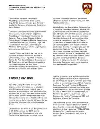 XXIII Asamblea Anual
FEDERACIÓN VENEZOLANA DE BALONCESTO
Caracas, 29 de enero 2015
Clasificando a la Final y Deportivo
Anzoátegui y Bucaneras de La Guaira,
disputando 5 encuentros de gran factura y
quedando Campeón el equipo de Bucaneras
de La Guaira.
Quedando Campeón el equipo de Bucaneras
de La Guaira, Sub Campeón Deportivo
Anzoátegui, Tercer Lugar Estudiantes de
Caracas, Cuarto Lugar Guaras de Lara,
Quinto Lugar Tatuyes de Mérida, Sexto Lugar
Guerreras de Carabobo, Séptimo Lugar Las
Guacharas de Monagas, Octavo Lugar
Atléticas de Guacara, y último Lugar Águilas
Universitarias de Barinas.
Luisana Ortega de Guaras de Lara fue la
jugadora de mayor anotación durante el
Campeonato, con 217 puntos anotados,
Karina del Pino de Atléticas de Guacara con
47 Tiros Libres convertidos como jugadora
con mayor cantidad de tiros libres
convertidos durante el campeonato, Johana
Barreto de Guerreras de Carabobo como
jugadora con mayor cantidad de Rebotes
Obtenidos durante el campeonato, con 145
Rebotes obtenidos.
Yanida Núñez de Guerreras de Carabobo fue
la jugadora con mayor cantidad de tiros de 3
puntos convertidos durante el campeonato,
con 36 triples convertidos, Luisana Ortega de
Guaras de Lara, como jugadora con mayor
cantidad de tiros de 2 puntos convertidos
durante el campeonato, con 79 Cestas
convertidos, Waleska Pérez de Guaras de
Lara como jugadora con mayor cantidad
asistencias durante el campeonato, con 65
asistencias, Waleska Pérez de Guaras de
Lara, como jugadora con mayor cantidad
Bolas Ganadas durante el campeonato, con
46, Hilda Guzmán de Guaras de Lara, como
jugadora con mayor cantidad Bloqueos
durante el campeonato, con 14 y Luisana
Ortega de Guaras de Lara, como jugadora
más valiosa del Campeonato.
PRIMERA DIVISIÓN
Este año La Liga Nacional tuvo un año
atípico, fuimos afectados por la situación
económica que presento nuestro país y
sumados a sanciones de tipo administrativos
por parte de la FIBA, pero eso no fue motivo
para cumplir con una temporada más en el
baloncesto nacional en su 1ra División la cual
termino con un éxito rotundo por parte de las
divisas que se dieron cita en la temporada
2015.
La temporada dio inició el 07 de agosto hasta
el 01 de Noviembre del 2015 con la
participación de 5 equipos con una sola
Conferencia jugando en un todos contra
todos a 2 vueltas, este año la participación
de los jugadores fue de 120 a un promedio
de 24 atletas por equipos, también queremos
resaltar la excelente participación de nuestros
Árbitros y Personal Técnico de Mesa que
lograron llevar el torneo con mucha seriedad
y responsabilidad, los equipos participantes
en esta la XXI edición fue conformada por
Atléticos De Caracas, Guaros de Lara,
Caciques de Falcón, Yaracuyanos BBC y el
debutante Waraos de Tucupita.
Los problemas que ya todos conocemos a
nivel económico siguen atentando contra la
Liga, durante 4 meses se disputo la XIX
edición de la liga y segunda “COPA ISRAEL
SARMIENTO”, clasificando los cuatro
equipos de la Conferencia, para jugar la
Semi-final.
 