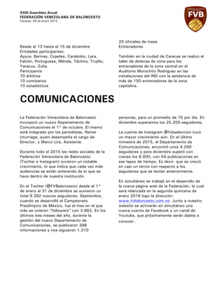 XXIII Asamblea Anual
FEDERACIÓN VENEZOLANA DE BALONCESTO
Caracas, 29 de enero 2015
Desde el 13 hasta el 15 de diciembre
Entidades participantes:
Apure, Barinas, Cojedes, Carabobo, Lara,
Falcón, Portuguesa, Mérida, Táchira, Trujillo,
Yaracuy, Zulia.
Participante
70 árbitros
10 comisarios
10 estadísticos
20 oficiales de mesa
Entrenadores
También en la ciudad de Caracas se realizo el
taller de defensa de zona para los
entrenadores de la zona central en el
Auditorio Morochito Rodríguez en las
instalaciones del IND con la asistencia de
más de 150 entrenadores de la zona
capitalina.
COMUNICACIONES
La Federación Venezolana de Baloncesto
incorporó un nuevo Departamento de
Comunicaciones el 1° de octubre. El mismo
está integrado por los periodistas, Reiner
Izturriaga, quien desempeña el cargo de
Director, y Marco Lira, Asistente.
Durante todo el 2015 las redes sociales de la
Federación Venezolana de Baloncesto
(Twitter e Instagram) tuvieron un notable
crecimiento, lo que indica que cada vez más
audiencias se están enterando de lo que se
hace dentro de nuestra institución.
En el Twitter (@FVBaloncesto) desde el 1°
de enero al 31 de diciembre se sumaron un
total 9.392 nuevos seguidores. Septiembre,
cuando se desarrolló el Campeonato
Preolímpico de México, fue el mes en el que
más se unieron “followers” con 3.882. En los
últimos tres meses del año, durante la
gestión del nuevo Departamento de
Comunicaciones, se publicaron 398
informaciones y nos siguieron 1.310
personas, para un promedio de 15 por día. En
diciembre superamos los 25.200 seguidores.
La cuenta de Instagram @fvbseleccion tuvo
un mayor crecimiento aún. En el último
trimestre de 2015, el Departamento de
Comunicaciones, encontró unos 4.200
seguidores y para diciembre superó con
creces los 6.000, con 54 publicaciones en
ese lapso de tiempo. Es decir, que se creció
en casi un tercio con respecto a los
seguidores que se tenían anteriormente.
En simultáneo se trabajó en el desarrollo de
la nueva página web de la Federación, la cual
será relanzada en la segunda quincena de
enero 2016 bajo la dirección:
www.fvbaloncesto.com.ve. Junto a nuestro
website se activarán en simultáneo una
nueva cuenta de Facebook y un canal de
Youtube, que próximamente serán dados a
conocer.
 