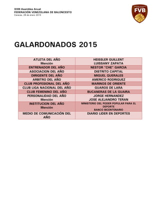 XXIII Asamblea Anual
FEDERACIÓN VENEZOLANA DE BALONCESTO
Caracas, 29 de enero 2015
GALARDONADOS 2015
ATLETA DEL AÑO
Mención
HEISSLER GUILLENT
LUISSANY ZAPATA
ENTRENADOR DEL AÑO NESTOR “CHE” GARCIA
ASOCIACION DEL AÑO DISTRITO CAPITAL
DIRIGENTE DEL AÑO MIGUEL QUERALES
ARBITRO DEL AÑO AMERICO RODRIGUEZ
CLUB PROFESIONAL DEL AÑO MARINOS DE ORIENTE
CLUB LIGA NACIONAL DEL AÑO GUAROS DE LARA
CLUB FEMENINO DEL AÑO BUCANERAS DE LA GUAIRA
PERSONALIDAD DEL AÑO
Mención
JORGE HERNANDEZ
JOSE ALEJANDRO TERAN
INSTITUCION DEL AÑO
Mención
MINISTERIO DEL PODER POPULAR PARA EL
DEPORTE
BANCO BICENTENARIO
MEDIO DE COMUNICACIÓN DEL
AÑO
DIARIO LIDER EN DEPORTES
 