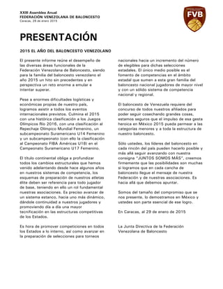 XXIII Asamblea Anual
FEDERACIÓN VENEZOLANA DE BALONCESTO
Caracas, 29 de enero 2015
PRESENTACIÓN
2015 EL AÑO DEL BALONCESTO VENEZOLANO
El presente informe reúne el desempeño de
las diversas áreas funcionales de la
Federación Venezolana de Baloncesto, siendo
para la familia del baloncesto venezolano el
año 2015 un hito sin precedentes y en
perspectiva un reto enorme a emular e
intentar superar.
Pese a enormes dificultades logísticas y
económicas propias de nuestro país,
logramos asistir a todos los eventos
internacionales previstos. Culmina el 2015
con una histórica clasificación a los Juegos
Olímpicos Río 2016, con una clasificación al
Repechaje Olímpico Mundial Femenino, un
subcampeonato Suramericano U14 Femenino
y un subcampeonato (con ello la clasificación
al Campeonato FIBA Américas U18) en el
Campeonato Suramericano U17 Femenino.
El título continental obliga a profundizar
todos los cambios estructurales que hemos
venido adelantando desde hace algunos años
en nuestros sistemas de competencia, los
esquemas de preparación de nuestros atletas
élite deben ser referencia para todo jugador
de base, teniendo en ello un rol fundamental
nuestras asociaciones. Es preciso avanzar de
un sistema estanco, hacia uno más dinámico,
dándole continuidad a nuestros jugadores y
promoviendo día a día una mayor
tecnificación en las estructuras competitivas
de los Estados.
Es hora de promover competiciones en todos
los Estados a lo interno, así como avanzar en
la preparación de selecciones para torneos
nacionales hacia un incremento del número
de elegibles para dichas selecciones
estadales. El único medio posible es el
fomento de competencias en el ámbito
estadal que sumen a esta gran familia del
baloncesto nacional jugadores de mayor nivel
y con un sólido sistema de competencia
nacional y regional.
El baloncesto de Venezuela requiere del
concurso de todos nuestros afiliados para
poder seguir cosechando grandes cosas,
estamos seguros que el impulso de esa gesta
heroica en México 2015 pueda permear a las
categorías menores y a toda la estructura de
nuestro baloncesto.
Sólo ustedes, los líderes del baloncesto en
cada rincón del país pueden hacerlo posible y
más allá seguir avanzando con nuestra
consigna “JUNTOS SOMOS MÁS”, creemos
firmemente que las posibilidades son muchas
si logramos que en cada cancha de
baloncesto llegue el mensaje de nuestra
Federación y de nuestras asociaciones. Es
hacia allá que debemos apuntar.
Somos del tamaño del compromiso que se
nos presente, lo demostramos en México y
ustedes son parte esencial de ese logro.
En Caracas, al 29 de enero de 2015
La Junta Directiva de la Federación
Venezolana de Baloncesto
 