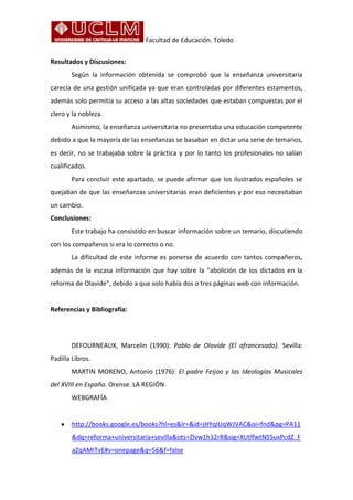 Facultad de Educación. Toledo
Resultados y Discusiones:
Según la información obtenida se comprobó que la enseñanza universitaria
carecía de una gestión unificada ya que eran controladas por diferentes estamentos,
además solo permitía su acceso a las altas sociedades que estaban compuestas por el
clero y la nobleza.
Asimismo, la enseñanza universitaria no presentaba una educación competente
debido a que la mayoría de las enseñanzas se basaban en dictar una serie de temarios,
es decir, no se trabajaba sobre la práctica y por lo tanto los profesionales no salían
cualificados.
Para concluir este apartado, se puede afirmar que los ilustrados españoles se
quejaban de que las enseñanzas universitarias eran deficientes y por eso necesitaban
un cambio.
Conclusiones:
Este trabajo ha consistido en buscar información sobre un temario, discutiendo
con los compañeros si era lo correcto o no.
La dificultad de este informe es ponerse de acuerdo con tantos compañeros,
además de la escasa información que hay sobre la "abolición de los dictados en la
reforma de Olavide", debido a que solo había dos o tres páginas web con información.
Referencias y Bibliografía:
DEFOURNEAUX, Marcelin (1990): Pablo de Olavide (El afrancesado). Sevilla:
Padilla Libros.
MARTIN MORENO, Antonio (1976): El padre Feijoo y las Ideologías Musicales
del XVIII en España. Orense. LA REGIÓN.
WEBGRAFÍA
http://books.google.es/books?hl=es&lr=&id=jHYqIUqWJVAC&oi=fnd&pg=PA11
&dq=reforma+universitaria+sevilla&ots=Zlvw1h12rR&sig=XUtlfwtN5SuxPcdZ_F
aZqAMITvE#v=onepage&q=56&f=false
 