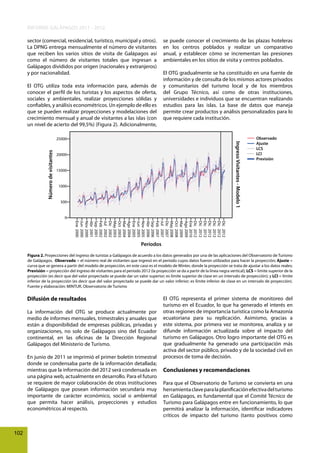 INFORME GALÁPAGOS 2011 - 2012
sector (comercial, residencial, turístico, municipal y otros).
La DPNG entrega mensualmente el número de visitantes
que reciben los varios sitios de visita de Galápagos así
como el número de visitantes totales que ingresan a
Galápagos divididos por origen (nacionales y extranjeros)
y por nacionalidad.
El OTG utiliza toda esta información para, además de
conocer el perfil de los turistas y los aspectos de oferta,
sociales y ambientales, realizar proyecciones sólidas y
confiables, y análisis econométricos. Un ejemplo de ello es
que se pueden realizar proyecciones y modelaciones del
crecimiento mensual y anual de visitantes a las islas (con
un nivel de acierto del 99,5%) (Figura 2). Adicionalmente,

se puede conocer el crecimiento de las plazas hoteleras
en los centros poblados y realizar un comparativo
anual, y establecer cómo se incrementan las presiones
ambientales en los sitios de visita y centros poblados.
El OTG gradualmente se ha constituido en una fuente de
información y de consulta de los mismos actores privados
y comunitarios del turismo local y de los miembros
del Grupo Técnico, así como de otras instituciones,
universidades e individuos que se encuentran realizando
estudios para las islas. La base de datos que maneja
permite crear productos y análisis personalizados para lo
que requiere cada institución.

Ingreso Visitantes - Modelo 1

Número de visitantes

25000

20000

15000

1000

500

Observado
Ajuste
LCS
LCI
Previsión

0
Dic 2012
Dic 2012
Dic 2012
Dic 2012
Dic 2012
Dic 2012
Dic 2012
Ene 2010
Ago 2009
Mar 2009
Oct 2008
May 2008
Dic 2007
Jul 2007
Feb 2007
Sep 2006
Abr 2006
Nov 2005
Jun 2005
Ene 2005
Ago 2004
Mar 2004
Oct 2003
May 2003
Dic 2002
Jul 2002
Feb 2002
Sep 2001
Abr 2001
Nov 2000
Jun 2000
Ene 2000

Períodos
Figura 2. Proyecciones del ingreso de turistas a Galápagos de acuerdo a los datos generados por una de las aplicaciones del Observatorio de Turismo
de Galápagos. Observado = el número real de visitantes que ingresó en el periodo cuyos datos fueron utilizados para hacer la proyección; Ajuste =
curva que se genera a partir del modelo de proyección, en este caso es el modelo de Winter, donde la proyección se trata de ajustar a los datos reales;
Previsión = proyección del ingreso de visitantes para el periodo 2012 (la proyección se da a partir de la línea negra vertical); LCS = límite superior de la
proyección (es decir que del valor proyectado se puede dar un valor superior; es límite superior de clase en un intervalo de proyección); y LCI = límite
inferior de la proyección (es decir que del valor proyectado se puede dar un valor inferior; es límite inferior de clase en un intervalo de proyección).
Fuente y elaboración: MINTUR, Observatorio de Turismo

Difusión de resultados
La información del OTG se produce actualmente por
medio de informes mensuales, trimestrales y anuales que
están a disponibilidad de empresas públicas, privadas y
organizaciones, no solo de Galápagos sino del Ecuador
continental, en las oficinas de la Dirección Regional
Galápagos del Ministerio de Turismo.
En junio de 2011 se imprimió el primer boletín trimestral
donde se condensaba parte de la información detallada;
mientras que la información del 2012 será condensada en
una página web, actualmente en desarrollo. Para el futuro
se requiere de mayor colaboración de otras instituciones
de Galápagos que posean información secundaria muy
importante de carácter económico, social o ambiental
que permita hacer análisis, proyecciones y estudios
econométricos al respecto.

102

El OTG representa el primer sistema de monitoreo del
turismo en el Ecuador, lo que ha generado el interés en
otras regiones de importancia turística como la Amazonía
ecuatoriana para su replicación. Asimismo, gracias a
este sistema, por primera vez se monitorea, analiza y se
difunde información actualizada sobre el impacto del
turismo en Galápagos. Otro logro importante del OTG es
que gradualmente ha generado una participación más
activa del sector público, privado y de la sociedad civil en
procesos de toma de decisión.

Conclusiones y recomendaciones
Para que el Observatorio de Turismo se convierta en una
herramienta clave para la planificación efectiva del turismo
en Galápagos, es fundamental que el Comité Técnico de
Turismo para Galápagos entre en funcionamiento, lo que
permitirá analizar la información, identificar indicadores
críticos de impacto del turismo (tanto positivos como

 