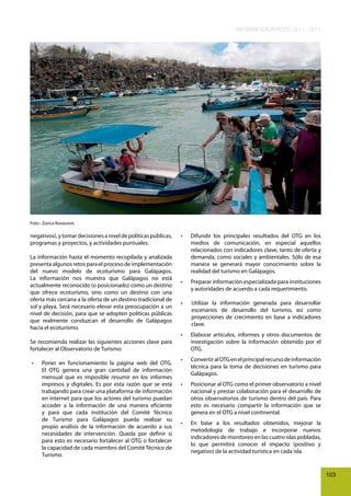 INFORME GALÁPAGOS 2011 - 2012

Foto : Zorica Kovacevic

negativos), y tomar decisiones a nivel de políticas públicas,
programas y proyectos, y actividades puntuales.
La información hasta el momento recopilada y analizada
presenta algunos retos para el proceso de implementación
del nuevo modelo de ecoturismo para Galápagos.
La información nos muestra que Galápagos no está
actualmente reconocido (o posicionado) como un destino
que ofrece ecoturismo, sino como un destino con una
oferta más cercana a la oferta de un destino tradicional de
sol y playa. Será necesario elevar esta preocupación a un
nivel de decisión, para que se adopten políticas públicas
que realmente conduzcan el desarrollo de Galápagos
hacia el ecoturismo.
Se recomienda realizar las siguientes acciones clave para
fortalecer al Observatorio de Turismo:
•	

Poner	 en	 funcionamiento	 la	 página	 web	 del	 OTG.	
El OTG genera una gran cantidad de información
mensual que es imposible resumir en los informes
impresos y digitales. Es por esta razón que se está
trabajando para crear una plataforma de información
en internet para que los actores del turismo puedan
acceder a la información de una manera eficiente
y para que cada institución del Comité Técnico
de Turismo para Galápagos pueda realizar su
propio análisis de la información de acuerdo a sus
necesidades de intervención. Queda por definir si
para esto es necesario fortalecer al OTG o fortalecer
la capacidad de cada miembro del Comité Técnico de
Turismo.

•	

Difundir	 los	 principales	 resultados	 del	 OTG	 en	 los	
medios de comunicación, en especial aquellos
relacionados con indicadores clave, tanto de oferta y
demanda, como sociales y ambientales. Sólo de esa
manera se generará mayor conocimiento sobre la
realidad del turismo en Galápagos.

•	

Preparar	información	especializada	para	instituciones	
y autoridades de acuerdo a cada requerimiento.

•	

Utilizar la información generada para desarrollar
escenarios de desarrollo del turismo, así como
proyecciones de crecimiento en base a indicadores
clave.

•	

Elaborar	 artículos,	 informes	 y	 otros	 documentos	 de	
investigación sobre la información obtenido por el
OTG.

•	

Convertir	al	OTG	en	el	principal	recurso	de	información	
técnica para la toma de decisiones en turismo para
Galápagos.

•	

Posicionar	al	OTG	como	el	primer	observatorio	a	nivel	
nacional y prestar colaboración para el desarrollo de
otros observatorios de turismo dentro del país. Para
esto es necesario compartir la información que se
genera en el OTG a nivel continental.

•	

En	 base	 a	 los	 resultados	 obtenidos,	 mejorar	 la	
metodología de trabajo e incorporar nuevos
indicadores de monitoreo en las cuatro islas pobladas,
lo que permitirá conocer el impacto (positivo y
negativo) de la actividad turística en cada isla.

103

 