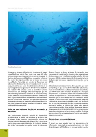 INFORME GALÁPAGOS 2011 - 2012

Foto: César Peñaherrera

únicamente al gasto del turista por el paquete de buceo
modalidad tour diario. Para tener una idea del valor
económico por uso no extractivo es necesario evaluar el
turismo de buceo modalidad tour navegable, así como
los costos de viaje incurridos por el turista en ambas
modalidades. Tomando en cuenta la frecuencia de
observación de tiburones y el número observado en cada
viaje, se estima que cada tiburón (independiente de la
especie) podría estar generando directamente alrededor
de ~US$34 000 anuales para la actividad turística
monitoreada. Sin embargo, este valor requiere que los
tiburones tengan el mismo potencial de ser observados y
que la población sea constante en su tamaño poblacional.
Para lograr una estimación más exacta se requiere de un
estudio poblacional intensivo que permita determinar
realmente el número de tiburones presentes en cada sitio,
así como muestrear la otra actividad turística de buceo
modalidad tour navegable.

Valor de uso indirecto: locales de artesanías y
recuerdos
Las estimaciones permiten mostrar la importancia
económica en el sector de artesanías y recuerdos de
la imagen de los tiburones como especies icónicas del
turismo marino. Se sugiere que al menos una cuarta parte
de los ingresos anuales (alrededor de ~US$930 000) de
los locales comerciales son por las ventas de camisetas,
118

llaveros, figuras y demás artículos de recuerdos que
mercadean la imagen de los tiburones. Las proyecciones
de ingresos en este estudio contemplan sólo los últimos
tres años, debido a los cambios en la dinámica del turismo
de buceo por las nuevas regulaciones impuestas por la
DPNG.
Este cálculo requiere de al menos dos supuestos que sean
cumplidos para que los resultados obtenidos reduzcan su
nivel de incertidumbre: 1) alta experiencia del encuestado,
y 2) información sobre el tiempo de paseo en Galápagos
de los turistas. En promedio, los encuestados demostraron
un nivel de experiencia de 5 años, con una media creciente
a medida que la edad del encuestado aumentaba desde
5 hasta 15 años. Estos datos brindan razonable grado de
confianza a la información proporcionada. En términos
de la cantidad de tiempo que los turistas permanecen
en Puerto Ayora y el tiempo que tienen para realizar
compras de recuerdos, de acuerdo al Sistema de Manejo
de Visitantes de la DPNG (DPNG, 2011b), los itinerarios de
las embarcaciones de turismo siguen modelos de visita
que permiten a los turistas visitar en al menos una ocasión
las zonas portuarias.

Conclusiones y recomendaciones
A pesar que este estudio nace de percepciones, la
información presentada se vuelve pionera en este tipo
de análisis para la RMG. Como en otras partes del mundo,

 