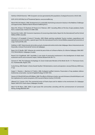 INFORME GALÁPAGOS 2011 - 2012

Holmlun CM & M Hammer. 1999. Ecosystem services generated by fish populations. Ecological Economics 29:253-268.
IUCN. 2010. IUCN Red List of Threatened Species, www.iucnredlist.org
Martin RA & AA Hakeem. 2006. Development of a sustainable shark diving ecotourism industry in the Maldives: Challenges
and opportunities. Maldives Marine Research Bulleting No. 8.
Myers RA, JK Baum, TD Shepherd, SP Powers & CJ Peterson. 2007. Cascading effects of the loss of apex predatory sharks
from a coastal ocean. Science 315:1846-1850.
Norman B & J Catlin. 2007. Economic importance of conserving whale sharks. Report for the International Fund for Animal
Welfare (IFAW), Australia.
O’Connor S, R Campbell, H Cortez & T Knowles. 2009. Whale watching worldwide: Tourism numbers, expenditures and
expanding economic benefits, a special report from the International Fund for Animal Welfare prepared by Economists at
Large. Yarmouth MA, USA.
Ordóñez A. 2007. Determinación de la oferta actual y el potencial turístico de las islas Galápagos. Banco Interamericano de
Desarrollo y Cámara Provincial de Turismo de Galápagos.
Reyes H & JC Murillo. 2007. Esfuerzos de control de pesca ilícita en la Reserva Marina. En: Informe Galápagos 2006-2007.
FCD, PNG & INGALA. Galápagos, Ecuador.
Rowat D & U Engelhardt. 2007. Seychelles: A case study of community involvement in the development of whale shark
ecotourism and its socio-economic impact. Fisheries Research 84:109-113.
Sammon R. 1992. The Galapagos Archipelago. En: Seven Underwater Wonders of the World. Pp 93–117. Thomasson-Grant,
Inc. Charlottesville, Virginia. USA.
Scuba Diving. 2000. Reader´s Choice Awards Top Best 100 destinations, resorts and operators. January/February 2000 Issue,
31 pp.
Sergio F, I Newton, L Marchesi & P Pedrini. 2006. Ecological justified charisma: Preservation of top predators delivers
biodiversity conservation. Journal of Applied Ecology 43:1049-1055.
Stevens JD, R Bonfil, NK Dulvy & PA Wlaker. 2000. The effects of fishing on sharks, rays and chimaeras (chondrichthyans), and
the implications for marine ecosystems. ICES Journal of Marine Science 57:476-494.
Villareal P & C Grenier. 2010. The commercial sector of Puerto Ayora and its relation to the environment. En: Galapagos
Report 2009-2010. Puerto Ayora, Galápagos, Ecuador.
Ward P & RA Myers. 2005. Shifts in open-ocean fish communities coinciding with the commencement of commercial
fishing. Ecology 86(4):835-847.

120

 