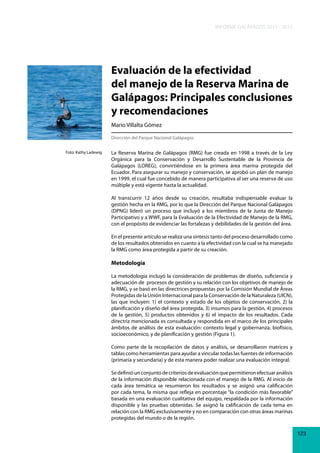 INFORME GALÁPAGOS 2011 - 2012

Evaluación de la efectividad
del manejo de la Reserva Marina de
Galápagos: Principales conclusiones
y recomendaciones
Mario Villalta Gómez
Dirección del Parque Nacional Galápagos
Foto: Kathy Ladewig

La Reserva Marina de Galápagos (RMG) fue creada en 1998 a través de la Ley
Orgánica para la Conservación y Desarrollo Sustentable de la Provincia de
Galápagos (LOREG), convirtiéndose en la primera área marina protegida del
Ecuador. Para asegurar su manejo y conservación, se aprobó un plan de manejo
en 1999, el cual fue concebido de manera participativa al ser una reserva de uso
múltiple y está vigente hasta la actualidad.
Al transcurrir 12 años desde su creación, resultaba indispensable evaluar la
gestión hecha en la RMG, por lo que la Dirección del Parque Nacional Galápagos
(DPNG) lideró un proceso que incluyó a los miembros de la Junta de Manejo
Participativo y a WWF, para la Evaluación de la Efectividad de Manejo de la RMG,
con el propósito de evidenciar las fortalezas y debilidades de la gestión del área.
En el presente artículo se realiza una síntesis tanto del proceso desarrollado como
de los resultados obtenidos en cuanto a la efectividad con la cual se ha manejado
la RMG como área protegida a partir de su creación.

Metodología
La metodología incluyó la consideración de problemas de diseño, suficiencia y
adecuación de procesos de gestión y su relación con los objetivos de manejo de
la RMG, y se basó en las directrices propuestas por la Comisión Mundial de Áreas
Protegidas de la Unión Internacional para la Conservación de la Naturaleza (UICN),
las que incluyen: 1) el contexto y estado de los objetos de conservación, 2) la
planificación y diseño del área protegida, 3) insumos para la gestión, 4) procesos
de la gestión, 5) productos obtenidos y 6) el impacto de los resultados. Cada
directriz mencionada es consultada y respondida en el marco de los principales
ámbitos de análisis de esta evaluación: contexto legal y gobernanza, biofísico,
socioeconómico, y de planificación y gestión (Figura 1).
Como parte de la recopilación de datos y análisis, se desarrollaron matrices y
tablas como herramientas para ayudar a vincular todas las fuentes de información
(primaria y secundaria) y de esta manera poder realizar una evaluación integral.
Se definió un conjunto de criterios de evaluación que permitieron efectuar análisis
de la información disponible relacionada con el manejo de la RMG. Al inicio de
cada área temática se resumieron los resultados y se asignó una calificación
por cada tema, la misma que refleja en porcentaje “la condición más favorable”
basada en una evaluación cualitativa del equipo, respaldada por la información
disponible y las pruebas obtenidas. Se asignó la calificación de cada tema en
relación con la RMG exclusivamente y no en comparación con otras áreas marinas
protegidas del mundo o de la región.
123

 
