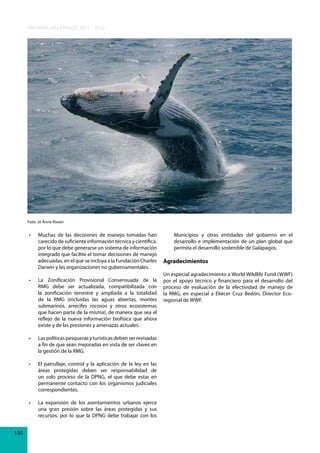 INFORME GALÁPAGOS 2011 - 2012

Foto: Jo Anne Rosen

•	

•	

Muchas	 de	 las	 decisiones	 de	 manejo	 tomadas	 han	
Municipios y otras entidades del gobierno en el
carecido de suficiente información técnica y científica,
desarrollo e implementación de un plan global que
por lo que debe generarse un sistema de información
permita el desarrollo sostenible de Galápagos.
integrado que facilite el tomar decisiones de manejo
adecuadas, en el que se incluya a la Fundación Charles Agradecimientos
Darwin y las organizaciones no gubernamentales.
Un especial agradecimiento a World Wildlife Fund (WWF)
La	 Zonificación	 Provisional	 Consensuada	 de	 la	 por el apoyo técnico y financiero para el desarrollo del
RMG debe ser actualizada, compatibilizada con proceso de evaluación de la efectividad de manejo de
la zonificación terrestre y ampliada a la totalidad la RMG, en especial a Eliécer Cruz Bedón, Director Ecode la RMG (incluidas las aguas abiertas, montes regional de WWF.
submarinos, arrecifes rocosos y otros ecosistemas
que hacen parte de la misma), de manera que sea el
reflejo de la nueva información biofísica que ahora
existe y de las presiones y amenazas actuales.

•	

•	

El	 patrullaje,	 control	 y	 la	 aplicación	 de	 la	 ley	 en	 las	
áreas protegidas deben ser responsabilidad de
un solo proceso de la DPNG, el que debe estar en
permanente contacto con los organismos judiciales
correspondientes.

•	

130

Las	políticas	pesqueras	y	turísticas	deben	ser	revisadas	
a fin de que sean mejoradas en vista de ser claves en
la gestión de la RMG.

La	 expansión	 de	 los	 asentamientos	 urbanos	 ejerce	
una gran presión sobre las áreas protegidas y sus
recursos, por lo que la DPNG debe trabajar con los

 