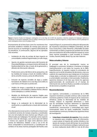 INFORME GALÁPAGOS 2011 - 2012

Figura 2. Especies focales de Galápagos catalogadas en la Lista Roja de la UICN (de izquierda a derecha): pingüino de Galápagos (Spheniscus
mendiculus) se encuentra catalogado como en peligro, mientras que el coral endémico Tubastrea taguensis y el kelp endémico (Eisenia galapagensis)
están catalogados ambos como en peligro crítico.

levantamiento de la línea base como los monitoreos han
permitido establecer medidas de manejo para procurar
que los recursos se mantengan y sigamos disfrutando de
sus beneficios. A continuación, algunos de los ejemplos
más recientes:
•	
•	

tropical (Figura 3), se promovió la utilización del protocolo
de monitoreo submareal en Malpelo (Colombia), isla del
Coco (Costa Rica), Coiba (Panamá) y Machalilla (Ecuador
continental). Los datos y experiencias también han servido
para una evaluación de la efectividad de manejo en varias
áreas marinas protegidas a nivel mundial: en Estados
Instalación	 de	 sitios	 de	 anclaje	 de	 bajo	 impacto	 en	 Unidos, Panamá, Belize, Brazil, Fiji y las islas Solomon.
comunidades coralinas fragmentadas y en alto riesgo.

Retos actuales y futuros

Aporte	a	la	gestión	nacional	acerca	del	Convenio	de	
Diversidad Biológica y enriquecimiento del listado de El principal reto de la investigación marina en
biodiversidad de las islas a través de la generación y Galápagos es promover, fortalecer y mantener el trabajo
difusión de información relevante.
interinstitucional y con todos los usuarios de la RMG.
Específicamente, se requiere mejorar la articulación de
•	 Predicciones	acerca	del	efecto	de	las	pesquerías	y	de	 expertos con la red de tomadores de decisiones, crear una
las medidas de manejo a través de modelos tróficos coalición de organizaciones que trabaje por el monitoreo
de los arrecifes rocosos y zonas de afloramiento.
a largo plazo, y articular la colaboración con estudiantes
y universidades nacionales e internacionales. Finalmente,
•	 Inclusión	 de	 especies	 sensibles	 de	 algas	 y	 corales	 queremos destacar el rol clave que tienen las agencias
formadores de hábitat en la Lista Roja de la UICN, lo gubernamentales de coordinación en el manejo de
cual marca un hito para su protección.
información de una forma fluida y accesible a tomadores
de decisiones y al público en general.
•	 Análisis	 de	 riesgo	 y	 capacidad	 de	 recuperación	 de	
poblaciones, comunidades y hábitats frente a efectos Recomendaciones
como sobrepesca o cambio climático.
Las especies, comunidades y ecosistemas de la RMG
•	 Modelos	 de	 distribución	 de	 especies	 frágiles	 para	 requieren monitoreo y estudio continuo. Solo a través del
reducir el impacto de los botes de turismo y ajustar monitoreo podemos medir el impacto de las variaciones
sus itinerarios.
climáticas, probar la efectividad de las medidas de
manejo, mejorar la seguridad alimentaria y evitar
•	 Apoyo	 a	 la	 evaluación	 de	 la	 efectividad	 de	 la	 que las actividades humanas deterioren la capacidad
zonificación y su planificación a través del monitoreo de recuperación de los ecosistemas.
Necesitamos
anual.
coordinación, comunicación y continuidad para seguir
construyendo sobre las bases establecidas. Entonces
Una clave para la conservación a nivel local es el promover recomendamos continuar y fortalecer las siguientes líneas
y mantener acciones de manejo conjuntas y coordinadas de investigación:
con una red amplia de áreas marinas que influyen y son
influenciadas por Galápagos. Por ejemplo, varias especies •	 Línea base e inventario de especies. Estos estudios
tienen ciclos de vida largos, usan varios tipos de hábitat
se requieren para completar vacíos de información,
e incluso son capaces de viajar como plancton varios
y para evaluar el impacto del cambio climático y los
cientos de kilómetros. Debido a esto y con el fin de
ajustes de manejo a través del tiempo. Se recomienda
hacer comparable la caracterización y cuantificación de
continuar con el monitoreo ecológico submarino que
cambios en las áreas marinas protegidas del Pacífico este
se viene realizando desde 2004 en más de 60 sitios
133

 