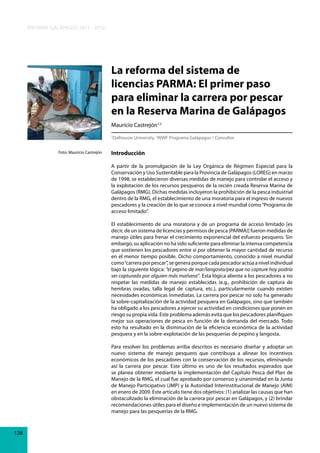 INFORME GALÁPAGOS 2011 - 2012

La reforma del sistema de
licencias PARMA: El primer paso
para eliminar la carrera por pescar
en la Reserva Marina de Galápagos
Mauricio Castrejón1,2
Dalhousie University, 2WWF Programa Galápagos / Consultor

1

Foto: Mauricio Castrejón

Introducción
A partir de la promulgación de la Ley Orgánica de Régimen Especial para la
Conservación y Uso Sustentable para la Provincia de Galápagos (LOREG) en marzo
de 1998, se establecieron diversas medidas de manejo para controlar el acceso y
la explotación de los recursos pesqueros de la recién creada Reserva Marina de
Galápagos (RMG). Dichas medidas incluyeron la prohibición de la pesca industrial
dentro de la RMG, el establecimiento de una moratoria para el ingreso de nuevos
pescadores y la creación de lo que se conoce a nivel mundial como “Programa de
acceso limitado”.
El establecimiento de una moratoria y de un programa de acceso limitado [es
decir, de un sistema de licencias y permisos de pesca (PARMA)] fueron medidas de
manejo útiles para frenar el crecimiento exponencial del esfuerzo pesquero. Sin
embargo, su aplicación no ha sido suficiente para eliminar la intensa competencia
que sostienen los pescadores entre sí por obtener la mayor cantidad de recurso
en el menor tiempo posible. Dicho comportamiento, conocido a nivel mundial
como “carrera por pescar”, se genera porque cada pescador actúa a nivel individual
bajo la siguiente lógica: “el pepino de mar/langosta/pez que no capture hoy podría
ser capturado por alguien más mañana”. Esta lógica alienta a los pescadores a no
respetar las medidas de manejo establecidas (e.g., prohibición de captura de
hembras ovadas, talla legal de captura, etc.), particularmente cuando existen
necesidades económicas inmediatas. La carrera por pescar no solo ha generado
la sobre-capitalización de la actividad pesquera en Galápagos, sino que también
ha obligado a los pescadores a ejercer su actividad en condiciones que ponen en
riesgo su propia vida. Este problema además evita que los pescadores planifiquen
mejor sus operaciones de pesca en función de la demanda del mercado. Todo
esto ha resultado en la disminución de la eficiencia económica de la actividad
pesquera y en la sobre-explotación de las pesquerías de pepino y langosta.
Para resolver los problemas arriba descritos es necesario diseñar y adoptar un
nuevo sistema de manejo pesquero que contribuya a alinear los incentivos
económicos de los pescadores con la conservación de los recursos, eliminando
así la carrera por pescar. Este último es uno de los resultados esperados que
se planea obtener mediante la implementación del Capítulo Pesca del Plan de
Manejo de la RMG, el cual fue aprobado por consenso y unanimidad en la Junta
de Manejo Participativo (JMP) y la Autoridad Interinstitucional de Manejo (AIM)
en enero de 2009. Este artículo tiene dos objetivos: (1) analizar las causas que han
obstaculizado la eliminación de la carrera por pescar en Galápagos, y (2) brindar
recomendaciones útiles para el diseño e implementación de un nuevo sistema de
manejo para las pesquerías de la RMG.

136

 