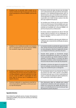 INFORME GALÁPAGOS 2011 - 2012
•	

El	número	mínimo	de	viajes	de	pesca	por	año	debe	
ser lo suficientemente alto para eliminar del registro
pesquero a los individuos/embarcaciones que no
ejercen la pesca, pero a la vez debe ser lo suficientemente bajo para no obligar a los pescadores activos,
ocasionales y de medio tiempo, a pescar más días
de lo que regularmente pescan.
Se	considera	que	30	días	por	año	sería	el	número	
mínimo de días de pesca recomendables para que
una persona compruebe que aún continúa activa,
evitando así la pérdida de su licencia PARMA o el
permiso de pesca de su embarcación.

•	

El	número	anterior	representa	tan	sólo	el	16%	del	
tiempo total de duración de las temporadas de
pesca de langosta espinosa y pepino de mar (seis
meses o 180 días).

•	

El	grado	de	actividad	de	cada	pescador	debiera	ser	
verificado solo a través de los certificados de pesca
de la DPNG.

•	

La	moratoria	tendría	un	periodo	de	vigencia	de	dos	
años, tiempo durante el cual se tendría que realizar
un censo pesquero, reformar el reglamento de pesca y reasignar las licencias y permisos de pesca.

•	

Durante	 dicho	 periodo	 se	 recomienda	 otorgar	
permisos extraordinarios de pesca a un grupo de
nuevos pescadores que deseen dedicarse exclusivamente a la pesca blanca o a la pesca de altura.
Esto puede contribuir a aliviar temporalmente la carencia de mano de obra en este tipo de pesquerías.

•	

Establecer como medida precautelar una moratoria
para el otorgamiento de nuevas licencias PARMA
(sin considerar ningún tipo de excepción).

•	

•	

•	

Establecer que un pescador debe cumplir con un
número mínimo de viajes de pesca por año a fin de
evitar la pérdida de su licencia PARMA o permiso de
pesca.

Al	finalizar	su	término	de	vigencia,	la	moratoria	deberá ser evaluada nuevamente para decidir su prórroga o las condiciones para su derogación.

•	

Establecer explícitamente en el marco legal que el
otorgamiento de permisos de pesca quedará sujeto
a la disponibilidad y estado de explotación de cada
recurso, siendo la DPNG la responsable de dicha
tarea, bajo los términos que se establezcan en el
registro de pesca.

•	

Se	 recomienda	 revisar	 la	 Ley	 General	 de	 Pesca	 y	
Acuacultura de Chile (1991), donde se ejemplifica
el manejo particular que se le da a cada pesquería
según su estado de explotación (plena explotación,
en recuperación y desarrollo incipiente).

•	

Continuar realizando un seguimiento anual del número de pescadores registrados y activos por puerto y tipo de pesquería.

•	

Esta	 información	 debe	 ser	 utilizada	 para	 evaluar	
anualmente la dinámica del sector pesquero, con
énfasis en la estructura de edades del sector pesquero y en la distribución de mano de obra por tipo
de pesquería y puerto de pesca.

Agradecimientos
Este trabajo fue realizado gracias al apoyo del programa
Galápagos de WWF y The Leona M. and Harry B. Helmsley
Charitable Trust.
142

 
