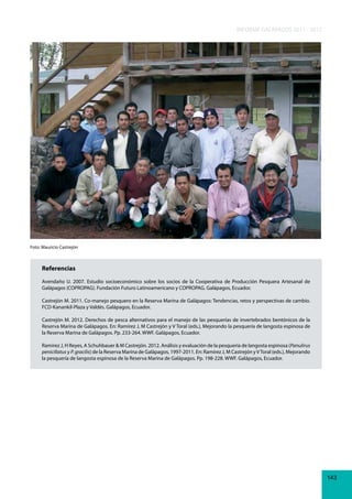 INFORME GALÁPAGOS 2011 - 2012

Foto: Mauricio Castrejón

Referencias
Avendaño U. 2007. Estudio socioeconómico sobre los socios de la Cooperativa de Producción Pesquera Artesanal de
Galápagos (COPROPAG). Fundación Futuro Latinoamericano y COPROPAG. Galápagos, Ecuador.
Castrejón M. 2011. Co-manejo pesquero en la Reserva Marina de Galápagos: Tendencias, retos y perspectivas de cambio.
FCD-Kanankil-Plaza y Valdés. Galápagos, Ecuador.
Castrejón M. 2012. Derechos de pesca alternativos para el manejo de las pesquerías de invertebrados bentónicos de la
Reserva Marina de Galápagos. En: Ramírez J, M Castrejón y V Toral (eds.), Mejorando la pesquería de langosta espinosa de
la Reserva Marina de Galápagos. Pp. 233-264. WWF. Galápagos, Ecuador.
Ramírez J, H Reyes, A Schuhbauer & M Castrejón. 2012. Análisis y evaluación de la pesquería de langosta espinosa (Panulirus
penicillatus y P. gracilis) de la Reserva Marina de Galápagos, 1997-2011. En: Ramírez J, M Castrejón y V Toral (eds.), Mejorando
la pesquería de langosta espinosa de la Reserva Marina de Galápagos. Pp. 198-228. WWF. Galápagos, Ecuador.

143

 