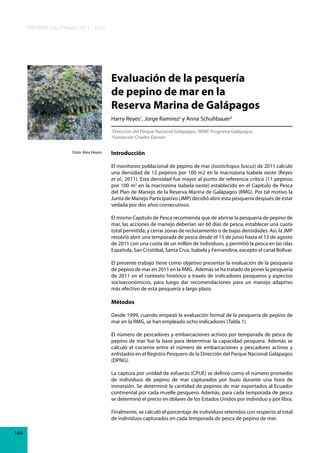 INFORME GALÁPAGOS 2011 - 2012

Evaluación de la pesquería
de pepino de mar en la
Reserva Marina de Galápagos
Harry Reyes1, Jorge Ramírez2 y Anna Schuhbauer3
Dirección del Parque Nacional Galápagos, 2WWF Programa Galápagos,
Fundación Charles Darwin

1
3

Foto: Alex Hearn

Introducción
El monitoreo poblacional de pepino de mar (Isostichopus fuscus) de 2011 calculó
una densidad de 12 pepinos por 100 m2 en la macrozona Isabela oeste (Reyes
et al., 2011). Esta densidad fue mayor al punto de referencia crítico (11 pepinos
por 100 m2 en la macrozona Isabela oeste) establecido en el Capítulo de Pesca
del Plan de Manejo de la Reserva Marina de Galápagos (RMG). Por tal motivo la
Junta de Manejo Participativo (JMP) decidió abrir esta pesquería después de estar
vedada por dos años consecutivos.
El mismo Capítulo de Pesca recomienda que de abrirse la pesquería de pepino de
mar, las acciones de manejo deberían ser 60 días de pesca, establecer una cuota
total permitida, y cerrar zonas de reclutamiento o de bajas densidades. Así, la JMP
resolvió abrir una temporada de pesca desde el 15 de junio hasta el 13 de agosto
de 2011 con una cuota de un millón de individuos, y permitió la pesca en las islas
Española, San Cristóbal, Santa Cruz, Isabela y Fernandina, excepto el canal Bolívar.
El presente trabajo tiene como objetivo presentar la evaluación de la pesquería
de pepino de mar en 2011 en la RMG. Además se ha tratado de poner la pesquería
de 2011 en el contexto histórico a través de indicadores pesqueros y aspectos
socioeconómicos, para luego dar recomendaciones para un manejo adaptivo
más efectivo de esta pesquería a largo plazo.

Métodos
Desde 1999, cuando empezó la evaluación formal de la pesquería de pepino de
mar en la RMG, se han empleado ocho indicadores (Tabla 1).
El número de pescadores y embarcaciones activos por temporada de pesca de
pepino de mar fue la base para determinar la capacidad pesquera. Además se
calculó el cociente entre el número de embarcaciones y pescadores activos y
enlistados en el Registro Pesquero de la Dirección del Parque Nacional Galápagos
(DPNG).
La captura por unidad de esfuerzo (CPUE) se definió como el número promedio
de individuos de pepino de mar capturados por buzo durante una hora de
inmersión. Se determinó la cantidad de pepinos de mar exportados al Ecuador
continental por cada muelle pesquero. Además, para cada temporada de pesca
se determinó el precio en dólares de los Estados Unidos por individuo y por libra.
Finalmente, se calculó el porcentaje de individuos retenidos con respecto al total
de individuos capturados en cada temporada de pesca de pepino de mar.
144

 