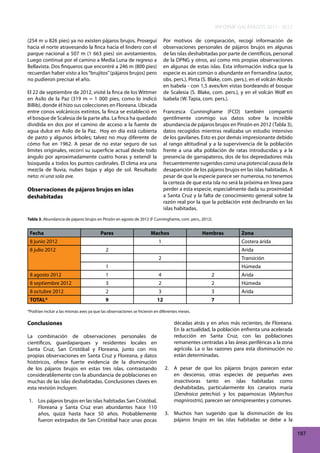 INFORME GALÁPAGOS 2011 - 2012
(254 m u 826 pies) ya no existen pájaros brujos. Proseguí
hacia el norte atravesando la finca hacia el lindero con el
parque nacional a 507 m (1 663 pies) sin avistamientos.
Luego continué por el camino a Media Luna de regreso a
Bellavista. Dos finqueros que encontré a 246 m (800 pies)
recuerdan haber visto a los “brujitos” (pájaros brujos) pero
no pudieron precisar el año.

Por motivos de comparación, recogí información de
observaciones personales de pájaros brujos en algunas
de las islas deshabitadas por parte de científicos, personal
de la DPNG y otros, así como mis propias observaciones
en algunas de estas islas. Esta información indica que la
especie es aún común o abundante en Fernandina (autor,
obs. pers.), Pinta (S. Blake, com. pers.), en el volcán Alcedo
en Isabela - con 1,5 aves/km vistas bordeando el bosque
de Scalesia (S. Blake, com. pers.), y en el volcán Wolf en
Isabela (W. Tapia, com. pers.).

El 22 de septiembre de 2012, visité la finca de los Wittmer
en Asilo de la Paz (319 m = 1 000 pies, como lo indicó
Billib), donde él hizo sus colecciones en Floreana. Ubicada
entre conos volcánicos extintos, la finca se estableció en
el bosque de Scalesia de la parte alta. La finca ha quedado
dividida en dos por el camino de acceso a la fuente de
agua dulce en Asilo de la Paz. Hoy en día está cubierta
de pasto y algunos árboles; talvez no muy diferente de
cómo fue en 1962. A pesar de no estar seguro de sus
límites originales, recorrí su superficie actual desde todo
ángulo por aproximadamente cuatro horas y extendí la
búsqueda a todos los puntos cardinales. El clima era una
mezcla de lluvia, nubes bajas y algo de sol. Resultado
neto: ni una sola ave.

Francesca Cunninghame (FCD) también compartió
gentilmente conmigo sus datos sobre la increíble
abundancia de pájaros brujos en Pinzón en 2012 (Tabla 3),
datos recogidos mientras realizaba un estudio intensivo
de los gavilanes. Esto es por demás impresionante debido
al rango altitudinal y a la supervivencia de la población
frente a una alta población de ratas introducidas y a la
presencia de garrapateros, dos de los depredadores más
frecuentemente sugeridos como una potencial causa de la
desaparición de los pájaros brujos en las islas habitadas. A
pesar de que la especie parece ser numerosa, no tenemos
la certeza de que esta isla no será la próxima en línea para
perder a esta especie, especialmente dada su proximidad
a Santa Cruz y la falta de conocimiento general sobre la
razón real por la que la población esté declinando en las
islas habitadas.

Observaciones de pájaros brujos en islas
deshabitadas

Tabla 3. Abundancia de pájaros brujos en Pinzón en agosto de 2012 (F Cunninghame, com. pers., 2012).

Fecha

Pares

Machos

8 junio 2012
8 julio 2012

Hembras

1

Zona
Costera árida

2

Arida
2

Transición

1

Húmeda

8 agosto 2012

1

4

2

Arida

8 septiembre 2012

3

2

2

Húmeda

8 octubre 2012

2

3

3

Arida

TOTAL*

9

12

7

*Podrían incluir a las mismas aves ya que las observaciones se hicieron en diferentes meses.

Conclusiones
La combinación de observaciones personales de
científicos, guardaparques y residentes locales en
Santa Cruz, San Cristóbal y Floreana, junto con mis
propias observaciones en Santa Cruz y Floreana, y datos
históricos, ofrece fuerte evidencia de la disminución
de los pájaros brujos en estas tres islas, contrastando
considerablemente con la abundancia de poblaciones en
muchas de las islas deshabitadas. Conclusiones claves en
esta revisión incluyen:
1. Los pájaros brujos en las islas habitadas San Cristóbal,
Floreana y Santa Cruz eran abundantes hace 110
años, quizá hasta hace 50 años. Probablemente
fueron extirpados de San Cristóbal hace unas pocas

décadas atrás y en años más recientes, de Floreana.
En la actualidad, la población enfrenta una acelerada
reducción en Santa Cruz, con las poblaciones
remanentes centradas a las áreas periféricas a la zona
agrícola. La o las razones para esta disminución no
están determinadas.
2. A pesar de que los pájaros brujos parecen estar
en descenso, otras especies de pequeñas aves
insectívoras tanto en islas habitadas como
deshabitadas, particularmente los canarios maría
(Dendroica petechia) y los papamoscas (Myiarchus
magnirostris), parecen ser omnipresentes y comunes.
3. Muchos han sugerido que la disminución de los
pájaros brujos en las islas habitadas se debe a la
187

 