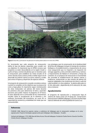 INFORME GALÁPAGOS 2011 - 2012

Figura 2. Desarrollo y aclimatación de plántulas de Scalesia pedunculata en el vivero de la DPNG.

Se recomienda que cada proyecto de restauración
defina el tipo de plantas requeridas para cumplir con
sus objetivos. Es importante que la DPNG conozca qué
proyectos se están desarrollando en la región insular y
cuál es el tipo y número de plantas que se necesitan para
la restauración, para establecer las metas anuales en el
vivero. Para las zonas costera y árida, se debe seguir con el
desarrollo de jardines nativos en zonas urbanas y rurales
para evitar el ingreso y dispersión de especies exóticas.
Un proyecto de restauración se puede considerar exitoso
cuando ha cumplido con los objetivos que se propuso de
corto y largo plazo. Es importante seguir monitoreando
las áreas restauradas con plantas del vivero durante
los próximos años para determinar el éxito y aprender
lecciones para poder mejorar el programa en el futuro.
El éxito depende de la continuidad de los tratamientos
iniciales hasta la recuperación de la dinámica y los
atributos funcionales del ecosistema, así como de su
capacidad de resistencia y estabilidad, de modo que sea
autosostenible.

Las estrategias para la conservación de la biodiversidad
de la flora de Galápagos incluyen el manejo de corredores
biológicos, el establecimiento y mejoramiento de cercas
vivas (asegurando que no impacten a la migración de
tortugas gigantes y otros animales endémicos y nativos),
y mejoramientos de hábitat en remanentes y franjas de
conexión. En un proyecto de restauración se recomienda
dar prioridad al establecimiento de plantas nativas y
endémicas, produciendo un alto número de plantas de
especies adaptadas a las condiciones de clima y suelo de
cada localidad, en otras palabras: ¨la planta adecuada en
el sitio adecuado¨, dependiendo de la ubicación de cada
área a restaurar.

Agradecimientos
El programa de reproducción y restauración bajo el
sistema de vivero contó con el apoyo de Conservación
Internacional, FUNDAR Galápagos y el Centro de Reciclaje
Fabricio Valverde de la Municipalidad de Santa Cruz.

Referencias
FUNDAR. 2008. Manual de especies nativas y endémicas de Galápagos para la restauración ecológica en la zona
agropecuaria. Proyecto: Estrategias agropecuarias para Galápagos. Islas Galápagos – Ecuador.
Herbario de Galápagos - FCD. 2008. Base de Datos Access. Flora de Galápagos. Fundación Charles Darwin. Estación Científica
Charles Darwin. Galápagos, Ecuador.

192

 