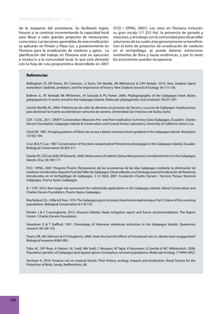 INFORME GALÁPAGOS 2011 - 2012
de la respuesta del ecosistema. Se facilitarán logros
futuros si se continúa incrementando la capacidad local
para llevar a cabo grandes proyectos de restauración,
como éstos. Las lecciones aprendidas de esta erradicación
se aplicarán en Pinzón y Plaza Sur, y posteriormente en
Floreana para la erradicación de roedores y gatos. La
planificación del trabajo en Floreana está en ejecución
e involucra a la comunidad local, lo que está alineado
con la hoja de ruta programática desarrollada en 2007

(FCD / DPNG, 2007). Los retos en Floreana incluirán:
su gran escala (17 253 Ha), la presencia de ganado y
mascotas, y el trabajo con la comunidad para desarrollar
soluciones de las cuales ésta genuinamente se beneficie.
Con el éxito de proyectos de erradicación de roedores
en el archipiélago, se puede detener extinciones
inminentes de flora y fauna endémicas, y por lo tanto
los ecosistemas puedan recuperarse.

Referencias
Bellingham PJ, DR Towns, ED Cameron, JJ Davis, DA Wardle, JM Wilmshurst & CPH Mulder. 2010. New Zealand island
restoration: Seabirds, predators, and the importance of history. New Zealand Journal of Ecology 34:115-136.
Bollmer JL, RT Kimball, NK Whiteman, JH Sarasola & PG Parker. 2006. Phylogeography of the Galapagos hawk (Buteo
galapagoensis): A recent arrival to the Galapagos Islands. Molecular phylogenetics and evolution 39:237-247.
Carrión Bonilla AL. 2009. Preferencias de color de alimento en pinzones de Darwin y cucuves de Galápagos: Implicaciones
para disminuir la muerte accidental por consumo de veneno. Universidad San Francisco de Quito, Quito.
CDF / CCAL. 2011. DRAFT Conservation Measures Pre- and Post-eradication Summary Data (Galapagos, Ecuador). Charles
Darwin Foundation, Galapagos Islands & Conservation and Coastal Action Laboratory, University of California Santa Cruz.
Clark DA. 1981. Foraging patterns of black rats across a desert-montane forest gradient in the Galapagos Islands. Biotropica
13:182-194.
Cruz JB & F Cruz. 1987. Conservation of the dark-rumped petrel Pterodroma phaeopygia in the Galapagos Islands, Ecuador.
Biological Conservation 42:303-311.
Dowler RC, DS Carroll & CW Edwards. 2000. Rediscovery of rodents (Genus Nesoryzomys) considered extinct in the Galapagos
Islands. Oryx 34:109-117.
FCD / SPNG. 2007. Proyecto Pinzón: Restauración de los ecosistemas de las Islas Galápagos mediante la eliminación de
roedores introducidos. Reporte Final del Taller de Galápagos: Desarrollando una Estrategia para la Erradicación de Roedores
Introducidos en el Archipiélago de Galápagos. 2-12 Abril, 2007. Fundación Charles Darwin / Servicio Parque Nacional
Galápagos, Puerto Ayora, Galápagos.
IC / CDF. 2010. Non-target risk assessment for rodenticide applications in the Galapagos Islands. Island Conservation and
Charles Darwin Foundation, Puerto Ayora, Galapagos.
MacFarland CG, J Villa & B Toro. 1974. The Galapagos giant tortoises (Geochelone elephantopus) Part I: Status of the surviving
populations. Biological Conservation 6:118-133.
Ponder J & F Cunninghame. 2012. Proyecto Rábida: Hawk mitigation report and future recommendations. The Raptor
Center / Charles Darwin Foundation.
Steadman D & T Stafford. 1991. Chronology of Holocene vertebrate extinction in the Galapagos Islands. Quaternary
research 36:126-133.
Towns DR, IAE Atkinson & CH Daugherty. 2006. Have the harmful effects of introduced rats on islands been exaggerated?
Biological Invasions 8:863-891.
Tzika AC, SFP Rosa, A Fabiani, HL Snell, HM Snell, C Marquez, W Tapia, K Rassmann, G Gentile & MC Milinkovitch. 2008.
Population genetics of Galapagos land iguana (genus Conolophus) remnant populations. Molecular Ecology 17:4943-4952.
Varnham K. 2010. Invasive rats on tropical islands: Their history, ecology, impacts and eradication. Royal Society for the
Protection of Birds, Sandy, Bedfordshire, UK.

198

 