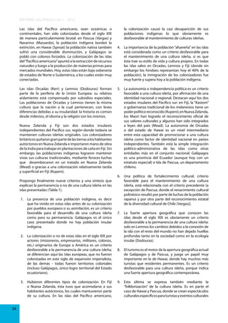 INFORME GALÁPAGOS 2011 - 2012
Las islas del Pacífico americano, sean oceánicas o
continentales, han sido colonizadas desde el siglo XIX
de manera particularmente brutal: en Pascua (Vargas) y
Navarino (Massardo), la población indígena bordeó la
extinción, en Hawai (Sproat) la población nativa también
sufrió una considerable disminución, y Galápagos se
pobló con colonos forzados. La colonización de las islas
del “Pacífico americano” apuntó a la extracción de recursos
naturales y luego a la producción de materias primas para
mercados mundiales. Hoy, estas islas están bajo soberanía
de estados de Norte o Sudamérica, a los cuales están muy
conectadas.
Las islas Orcadas (Kerr) y Lemnos (Dodouras) forman
parte de la periferia de la Unión Europea: su relativo
aislamiento está compensado por subsidios especiales.
Las poblaciones de Orcadas y Lemnos tienen la misma
cultura que la nación a la cual pertenecen, con leves
diferencias debidas a su insularidad: la historia es común
desde milenios, el idioma y la religión son los mismos.
Nueva Zelanda y Fiji son dos estados insulares
independientes del Pacífico sur, región donde todavía se
mantienen culturas isleñas originales. Los colonizadores
británicos quitaron gran parte de las tierras a los habitantes
autóctonos en Nueva Zelanda e importaron mano de obra
de la India para trabajar en plantaciones de caña en Fiji. Sin
embargo, las poblaciones indígenas lograron mantener
vivas sus culturas tradicionales, mediante feroces luchas
que desembocaron en un tratado en Nueva Zelanda
(Mead) o gracias a una colonización relativamente tardía
y superficial en Fiji (Rupeni).
Propongo finalmente nueve criterios y una síntesis que
explican la permanencia o no de una cultura isleña en las
islas presentadas (Tabla 1).
1. La presencia de una población indígena, es decir
que ha vivido en estas islas antes de su colonización
por pueblos europeos o su asimilación, es un criterio
favorable para el desarrollo de una cultura isleña
como para su permanencia. Galápagos es el único
caso presentado donde no hay población insular
indígena.
2. La colonización o no de estas islas en el siglo XIX por
actores (misioneros, empresarios, militares, colonos,
etc.) originarios de Europa o América es un criterio
desfavorable a la permanencia de una cultura isleña;
se diferencian aquí las islas europeas, que no fueron
colonizadas en este siglo de expansión imperialista,
de las demás - todas fueron territorios coloniales
(incluso Galápagos, único logro territorial del Estado
ecuatoriano).
3. Hubieron diferentes tipos de colonización. En Fiji
o Nueva Zelanda, ésta tuvo que acomodarse a sus
habitantes autóctonos, los cuales mantuvieron parte
de su cultura. En las islas del Pacífico americano,
34

la colonización causó la casi desaparición de sus
poblaciones indígenas lo que obviamente es
desfavorable al mantenimiento de culturas isleñas.
4. La importancia de la población “afuereña” en las islas
está considerada como un criterio desfavorable para
el mantenimiento de una cultura isleña, si es que
ésta trae su estilo de vida y cultura propios. En todas
las islas salvo en Orcadas, Lemnos y Fiji (donde sin
embargo los hindúes representan hoy el 40% de la
población), la inmigración de los colonizadores fue
muy fuerte y supera hoy a la población indígena.
5. La autonomía o independencia política es un criterio
favorable a una cultura isleña, por afirmación de una
identidad nacional o regional. Destacan aquí los dos
estados insulares del Pacífico sur: en Fiji, la “Kastom”
o gobernanza tradicional de los melanesios tiene un
poder político reconocido (Rupeni); en Nueva Zelanda,
los Maori han logrado el reconocimiento oficial de
sus valores culturales y algunos han sido integrados
a leyes del país (Mead). La autonomía de Orcadas
o del estado de Hawai es un nivel intermediario
entre esta capacidad de promocionar a una cultura
isleña como factor de identidad nacional en países
independientes. También está la simple integración
político-administrativa de las islas como otras
entidades más en el conjunto nacional: Galápagos
es una provincia del Ecuador (aunque hoy con un
estatuto especial) e Isla de Pascua, un departamento
chileno.
6. Una política de fortalecimiento cultural, criterio
favorable para el mantenimiento de una cultura
isleña, está relacionada con el criterio precedente [a
excepción de Pascua, donde el renacimiento cultural
polinésico resultó por parte de luchas de la población
rapanui y por otra parte del reconocimiento estatal
de la diversidad cultural de Chile (Vargas)].
7. La fuerte apertura geográfica que conocen las
islas desde el siglo XIX es obviamente un criterio
desfavorable a la permanencia de una cultura isleña:
solo en Lemnos los cambios debidos a la conexión de
la isla con el resto del mundo no han dejado huellas
profundas tanto en la sociedad como en la ecología
insular (Dodouras).
8. El turismo es el motor de la apertura geográfica actual
de Galápagos y de Pascua, y juega un papel muy
importante en la de Hawai, donde hay muchos más
turistas que residentes permanentes. Es un criterio
desfavorable para una cultura isleña, porque indica
una fuerte apertura geográfica contemporánea.
9. Esta última se expresa también mediante la
“folklorización” de la cultura isleña. Es en parte el
caso de Hawai y Pascua, donde se crean espectáculos
culturales específicos para turistas y eventos culturales

 