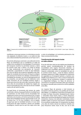 INFORME GALÁPAGOS 2011 - 2012

Mapa 1. Esquema de la movilidad terrestre en Santa Cruz. Fuente: Encuesta Movilidad, N = 500, Cléder E., FCD, 2010/2011. Autor: Guyot - Téphany J.,
FCD, 2011

manifiestan a veces que caminar o ir en bicicleta es mucho
más adaptado al ambiente insular y a un estilo de vida
sano (relacionándolo frecuentemente con el “buen vivir”).
El aumento del parque automotor y la aceleración de los
flujos son fenómenos que se manifiestan en todas las
escalas de la movilidad en el archipiélago. El crecimiento
del transporte marítimo ha permitido conectar a diario
los puertos entre islas y reducir a la mitad el tiempo
de viaje, produciendo una percepción de “cercanía”,
acelerando y expandiendo en todas las islas habitadas,
aún más, los efectos de la apertura geográfica inter-islas.
Según los resultados de la encuesta, el impacto ecológico
que provocan las lanchas de cabotaje (contaminación y
mortalidad de animales), así como la desorganización de
las compañías, son percibidos por los habitantes como
males necesarios de una movilidad marítima rápida y
barata que acerca las islas entre ellas. Durante los últimos
cinco años, los encuestados de Isabela han viajado seis
veces en promedio por año a otra isla, los de San Cristóbal
cuatro y los de Santa Cruz dos.
De igual forma, el incremento del número de vuelos
comerciales a Quito y Guayaquil facilita la movilidad hacia
el continente. Los dos tercios de los encuestados han
viajado por lo menos una vez al continente en los 12 meses
anteriores a la encuesta, y el número promedio de salidas
afuera del archipiélago durante aquel período es de 1,26
en Santa Cruz, 1,31 en San Cristóbal y 1,65 en Isabela.
Al igual que para la movilidad terrestre, el cruce entre
la frecuencia de viajes marítimos y aéreos con variables
sociológicas, muestra que los que más viajan entre islas

y entre el archipiélago y el continente pertenecen a las
clases socioeconómicas altas.

Transformación del espacio insular
en redes urbanas
El uso de vehículos cada vez más rápidos para desplazarse
permite reducir considerablemente los tiempos de
accesibilidad entre lugares físicamente distantes. La
aceleración de la movilidad, además de producir serios
impactos ambientales como la mortalidad de aves en
la carretera Puerto Ayora – Canal de Itabaca (JiménezUzcátegui y Betancourt, 2008), y degradar las condiciones
de seguridad en el transporte terrestre y marítimo (ver
detalles Guyot-Téphany et al., 2012), rompe el aislamiento
ecológico de los ecosistemas insulares, la garantía de
su singularidad biológica. Los flujos de personas se
concentran en el espacio formando redes que atraviesan
los espacios naturales para conectar los centros poblados
entre ellos.
Los mayores flujos de personas a nivel terrestre se
encuentran entre los puertos y los pueblos de las partes
altas (Mapas 1 a 3). Bellavista, Santa Rosa y El Progreso son
el origen de flujos frecuentes (desplazamientos diarios
o semanales) hasta Puerto Ayora y Puerto Baquerizo,
lugares que concentran las plazas de trabajo y los servicios
económicos. Gracias a los vehículos motorizados, dichos
pueblos rurales se “acercan” a los puertos, convirtiéndose
en sus periferias residenciales. En comparación, las playas
y los sitios de interés natural son destinos visitados con
poca frecuencia (varias veces al año, una vez al año
55

 