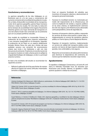 INFORME GALÁPAGOS 2011 - 2012
Conclusiones y recomendaciones
La apertura geográfica de las islas Galápagos es un
fenómeno que es a la vez causa y consecuencia del
aumento constante de la movilidad de la población insular.
Por un lado, el desarrollo incontrolado de los transportes,
motor de la apertura geográfica, genera flujos humanos
intensos a todas las escalas. Por otro lado, la reducción
de los tiempos de accesibilidad entre lugares físicamente
distantes genera una mayor demanda de transportes en
una red urbana insular más conectada con el continente
que con sus propias periferias naturales.
Este modelo de movilidad es insostenible. Primero, la
aceleración de los flujos genera impactos ambientales
y una creciente inseguridad en el transporte. Segundo,
la aceleración de los flujos en un espacio doblemente
limitado (límites físicos de cada isla y límites del área
poblada), provoca una sensación de encerramiento
urbano que incita a los habitantes a salir con más
frecuencia al continente. Finalmente, la transformación de
los espacios insulares en redes urbanas pone en peligro la
singularidad biológica de Galápagos, es decir su principal
atractivo turístico.
En base a los resultados del estudio se recomiendan las
siguientes acciones:
•	

•	

Crear	 un	 esquema	 focalizado	 de	 subsidios	 que	
incentiven el transporte colectivo y desincentiven el
transporte personal motorizado.

•	

Favorecer	 la	 movilidad	 terrestre	 no	 motorizada	 por	
medio del mejoramiento de la infraestructura, tal
como la ampliación de veredas y espacios públicos
en las áreas urbanas, la implementación extensiva
de ciclo vías seguras y de infraestructuras adicionales
como parqueaderos, zonas de seguridad, etc.

•	

Favorecer	el	transporte	colectivo	público,	mejorando	
los servicios de buses entre puertos y partes altas, e
implementando un servicio de transporte colectivo
público en Puerto Ayora y Puerto Baquerizo Moreno.

•	

Organizar	 el	 transporte	 marítimo,	 implementando	
un servicio de calidad del transporte público entre
puertos con barcos de bajo impacto ambiental, más
grandes, más confortables y más seguros.

•	

Mejorar	los	servicios	básicos	de	salud	y	administrativos	
para disminuir la dependencia del continente, de
manera que los habitantes necesiten viajar menos.

Agradecimientos

Se agradece a Galapagos Conservancy y al Leona M. and
Reforzar	la	aplicación	de	la	ley	para	limitar	de	manera	 Harry B. Helmsley Charitable Trust, los donantes que
efectiva el ingreso de nuevos vehículos motorizados financiaron este estudio. Además, se agradece a todos
terrestres a Galápagos.
quienes ayudaron a realizar las encuestas.

Referencias
Jiménez-Uzcátegui G & L Betancourt. 2008. Avifauna vs. automotores. En: Informe Galápagos 2007-2008. Pp.111–114. FCDPNG-INGALA, Puerto Ayora, Galápagos, Ecuador.
Cléder E & C Grenier. 2010. Los taxis de Santa Cruz, una loca movilidad. En: Informe Galápagos 2009–2010. Pp. 29-39. FCDPNG-CGERG, Puerto Ayora, Galápagos, Ecuador.
Grenier C. 2010. La apertura geográfica de Galápagos. En: Informe Galápagos 2009–2010. Pp. 123–131. FCD-PNG-CGERG,
Puerto Ayora, Galápagos, Ecuador.
Guyot-Téphany J, C Grenier, D Orellana & C Cléder. 2012. Apertura geográfica y movilidad en las islas Galápagos: Informe
sobre la campaña de encuestas “Movilidad en Galápagos” 2010-2011. Fundación Charles Darwin, Puerto Ayora, Galápagos,
Ecuador.
Ouvrard E & C Grenier. 2010. El transporte de pasajeros por lanchas en Galápagos. En: Informe Galápagos 2009–2010. Pp.
40-47. FCD-PNG-CGERG, Puerto Ayora, Galápagos, Ecuador.
Oviedo M, J Agama, E Buitrón & F Zavala. 2010. Primer censo de vehículos motorizados terrestres en Galápagos. En: Informe
Galápagos 2009–2010. Pp. 48-53. FCD-PNG-CGERG, Puerto Ayora, Galápagos, Ecuador.

58

 
