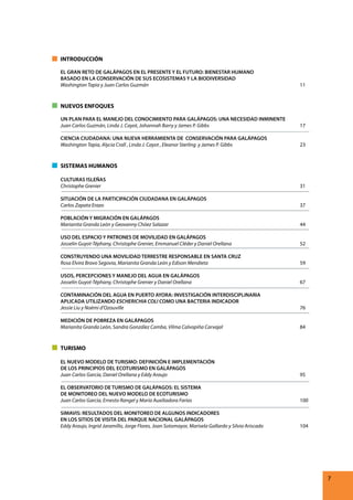 INTRODUCCIÓN
EL GRAN RETO DE GALÁPAGOS EN EL PRESENTE Y EL FUTURO: BIENESTAR HUMANO
BASADO EN LA CONSERVACIÓN DE SUS ECOSISTEMAS Y LA BIODIVERSIDAD
Washington Tapia y Juan Carlos Guzmán

11

NUEVOS ENFOQUES
UN PLAN PARA EL MANEJO DEL CONOCIMIENTO PARA GALÁPAGOS: UNA NECESIDAD INMINENTE
Juan Carlos Guzmán, Linda J. Cayot, Johannah Barry y James P. Gibbs

17

CIENCIA CIUDADANA: UNA NUEVA HERRAMIENTA DE CONSERVACIÓN PARA GALÁPAGOS
Washington Tapia, Alycia Crall , Linda J. Cayot , Eleanor Sterling y James P. Gibbs

23

SISTEMAS HUMANOS
CULTURAS ISLEÑAS
Christophe Grenier

31

SITUACIÓN DE LA PARTICIPACIÓN CIUDADANA EN GALÁPAGOS
Carlos Zapata Erazo

37

POBLACIÓN Y MIGRACIÓN EN GALÁPAGOS
Marianita Granda León y Geovanny Chóez Salazar

44

USO DEL ESPACIO Y PATRONES DE MOVILIDAD EN GALÁPAGOS
Josselin Guyot-Téphany, Christophe Grenier, Emmanuel Cléder y Daniel Orellana

52

CONSTRUYENDO UNA MOVILIDAD TERRESTRE RESPONSABLE EN SANTA CRUZ
Rosa Elvira Bravo Segovia, Marianita Granda León y Edison Mendieta

59

USOS, PERCEPCIONES Y MANEJO DEL AGUA EN GALÁPAGOS
Josselin Guyot-Téphany, Christophe Grenier y Daniel Orellana

67

CONTAMINACIÓN DEL AGUA EN PUERTO AYORA: INVESTIGACIÓN INTERDISCIPLINARIA
APLICADA UTILIZANDO ESCHERICHIA COLI COMO UNA BACTERIA INDICADOR
Jessie Liu y Noémi d’Ozouville

76

MEDICIÓN DE POBREZA EN GALÁPAGOS
Marianita Granda León, Sandra González Camba, Vilma Calvopiña Carvajal

84

TURISMO
EL NUEVO MODELO DE TURISMO: DEFINICIÓN E IMPLEMENTACIÓN
DE LOS PRINCIPIOS DEL ECOTURISMO EN GALÁPAGOS
Juan Carlos García, Daniel Orellana y Eddy Araujo

95

EL OBSERVATORIO DE TURISMO DE GALÁPAGOS: EL SISTEMA
DE MONITOREO DEL NUEVO MODELO DE ECOTURISMO
Juan Carlos García, Ernesto Rangel y María Auxiliadora Farías

100

SIMAVIS: RESULTADOS DEL MONITOREO DE ALGUNOS INDICADORES
EN LOS SITIOS DE VISITA DEL PARQUE NACIONAL GALÁPAGOS
Eddy Araujo, Ingrid Jaramillo, Jorge Flores, Joan Sotomayor, Marisela Gallardo y Silvia Ariscado

104

7

 
