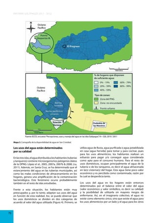 INFORME GALÁPAGOS 2011 - 2012

Mapa 3. Cartografía de la disponibilidad de agua en San Cristóbal.

Los usos del agua están determinados
por su calidad
En las tres islas, el agua distribuida a los habitantes (tuberías
y tanqueros) contiene microorganismos patógenos (datos
de la DPNG: López et al., 2005, 2007a, 2007b & 2008; Liu,
2011). Además, en Santa Cruz, se ha determinado que el
estancamiento del agua en las tuberías municipales, así
como las malas condiciones de almacenamiento en los
hogares, genera una amplificación de la contaminación
bacteriológica. Este fenómeno ocurre probablemente
también en el resto de islas estudiadas.
Frente a esta situación, los habitantes están muy
preocupados y, por lo tanto, adaptan sus usos del agua
en función de esta realidad. Así, se puede observar que
los usos domésticos se dividen en dos categorías de
acuerdo al valor del agua utilizada (Figura 4). Primero, se

70

utiliza agua de lluvia, agua purificada o agua potabilizada
en casa (agua hervida) para tomar y para cocinar, pues
para los usos alimenticios, los habitantes realizan un
esfuerzo para pagar y/o conseguir agua considerada
como apta para el consumo humano. Para el resto de
usos domésticos, ocupan principalmente el agua de la
tubería o de los tanqueros, es decir el agua almacenada
en la(s) cisterna(s) del hogar. Esta agua tiene poco valor
económico y es percibida como contaminada, razón por
la cual se desperdicia tanto.
Los usos del agua en los hogares están entonces
determinados por el balance entre el valor del agua
(valor económico y valor simbólico, es decir su calidad)
y la posibilidad de utilizarla sin mayores riesgos de
enfermarse. Así, en el imaginario colectivo, el agua no
existe como elemento único, sino que existe el agua para
los usos alimenticios por un lado y el agua para los otros

 