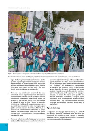 INFORME GALÁPAGOS 2011 - 2012

Figura 8. “Marcha para un Galápagos más justo” en Puerto Ayora, mayo de 2011. Foto: Josselin Guyot-Tephany
NB: se decidió cambiar los colores de la fotografía para evitar que las personas presentes durante esta manifestación puedan ser identificadas.

agua de lluvia y la captación de la neblina. En los
puertos, se podría generalizar la recolección del agua
empezando por las instituciones públicas (hospitales,
escuelas, municipios), los espacios públicos cubiertos
(mercados municipales, canchas, etc.) y las áreas
donde se construirán las nuevas viviendas.
•	

•	

74

Promover	 una	 distribución	 municipal	 de	 agua	
eficiente. Si bien es importante cambiar el modelo de
abastecimiento, la distribución de agua por tubería es,
sin embargo, un elemento necesario del mismo. Por
esta razón, hay que buscar soluciones para mejorar
la calidad de este servicio. Primero, se deberían
implementar medidores de agua en todos los hogares
que están conectados a las redes municipales para
poder controlar los usos domésticos. Además, si se
diseñara un sistema tarifario adecuado, se podría
recabar suficientes fondos para cubrir los gastos
de operación y mantenimiento de la distribución
municipal de agua.

contaminación bacteriológica del agua en Santa Cruz
y probablemente en Isabela, es de suma importancia
buscar alternativas para el saneamiento ambiental.
Los proyectos de alcantarillado desarrollados
actualmente son proyectos a gran escala, costosos
y que dependen de nueva tecnología, por lo cual
su éxito no está asegurado. Se deberían promover
alternativas basadas en la separación de las aguas
servidas. En efecto, las aguas grises pueden ser
tratadas de manera anaeróbica y las aguas negras
con baños secos o biodigestores, sistemas que no
requieren agua y que permiten reutilizar la materia
orgánica para producir energía o abono para la
agricultura.

Agradecimientos

Se agradece a Galapagos Conservancy y al Leona M.
and Harry B. Helmsley Charitable Trust, donantes que
financiaron este estudio, así como a Noémi d’Ozouville y
Alexandre Pryet por su ayuda a entender el funcionamiento
Promover	soluciones	ecológicas	para	el	saneamiento	 hidrogeológico de las islas Galápagos.
ambiental. Siendo las aguas negras la mayor fuente de

 