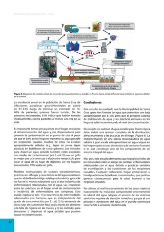 INFORME GALÁPAGOS 2011 - 2012
Almacenamiento inadecuado
(Mala esterilización de bidones /
Contaminación por contacto de manos)
El modo del transporte puede
ser vulnerable a la contaminación
Los distribuidores no esterilizan los
botellones de 5 galones adecuadamente

Almacenamiento inseguro
del agua doméstica

Los hogares manipulan erróneamente
los botellones de 5 galones

Aguas Servidas
Contaminación variable
de las fuentes de agua
Contaminación en la red de tuberías
para la distribución del agua

Figura 9. Diagrama del modelo actual del recorrido del agua doméstica y potable en Puerto Ayora, desde la fuente hacia el destino, y puntos débiles
en el sistema.

La incidencia anual en la población de Santa Cruz de
infecciones parasíticas gastrointestinales se valoró
en 9-13,5% luego de eliminar un estimado de 1040% de pacientes quienes fueron turistas. De las
personas encuestadas, 81% indicó que habían tomado
medicamentos contra parásitos al menos una vez en su
vida.

Conclusiones

Es importante tomar precauciones en el hogar en cuanto
al almacenamiento del agua y sus dispensadores para
prevenir la contaminación en el punto de uso. A pesar
de que el 58% de los hogares mantenía su agua potable
en recipientes tapados, muchos de éstos no estaban
apropiadamente sellados (e.g., tapas en jarros, tapas
plásticas en botellones de cinco galones). Los métodos
para dispensar agua potable también están asociados
con niveles de contaminación por E. coli. El usar un grifo
es mejor que usar una taza o algún otro receptáculo para
sacar el agua de su lugar de depósito. De los hogares
encuestados, 19% usaba un grifo.

El convertir en realidad el agua potable para Puerto Ayora
debe incluir una revisión completa de la distribución,
almacenamiento y las prácticas en el hogar (Figura 9). La
implementación de una planta desalinizadora de agua
salobre a gran escala solo garantizará un agua segura en
los hogares para su uso doméstico y de consumo humano
si es que constituye uno de los componentes de un
sistema integral del agua.

Modelos multivariados de factores socioeconómicos,
prácticas en el hogar y características del agua mostraron
que la calidad bacteriológica del agua doméstica y potable
no fue en sí mismo aclaratorio para la alta incidencia de
enfermedades relacionadas con el agua. Las relaciones
entre las prácticas en el hogar, nivel de contaminación
e incidencia de enfermedades son complejas. Esto
puede explicarse por: 1) la ocurrencia de enfermedades
relacionadas con bacterias que es independiente del
grado de contaminación por E. coli; 2) la existencia de
otras rutas de transmisión fecal-oral a través del alimento
o la falta de higiene en las manos; y 3) los métodos para
almacenar o dispensar el agua potable que pueden
causar recontaminación.
82

Este estudio ha resaltado que la Municipalidad de Santa
Cruz opera tres fuentes de agua que presentan una baja
contaminación por E. coli, pero que el presente sistema
de distribución de agua y las prácticas comunes en los
hogares están incrementando el nivel de contaminación.

Mas aun, este estudio demuestra que todos los niveles de
la comunidad están en riesgo de contraer enfermedades
relacionadas con el agua debido a prácticas variables
de esterilización y las condiciones de los recipientes
reusables. Cualquier restaurante, hogar, embarcación u
hotel puede tener botellones contaminados, que podrían
generar consecuencias para la salud humana y los
negocios privados.
Por último, el mal funcionamiento de los pozos sépticos
nuevamente ha mostrado comprometer enormemente
la calidad del agua. Mejorar el servicio de los sistemas
sanitarios requiere de atención inmediata, ya que el uso
privado y clandestino del agua en el pueblo continuará
recurriendo a la fuente contaminada.

 
