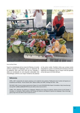 INFORME GALÁPAGOS 2011 - 2012

Foto: Ana Rosa Thoala

Según la metodología de las Líneas de Pobreza, no existe
extrema pobreza en Galápagos, pero un segmento de
la población (8%) está muy cerca de los umbrales y
debe ser considerado en una situación vulnerable. Esta
metodología confirma una mayor incidencia de pobreza

en las zonas rurales. También indica que aunque existe
inequidad en cuanto a la distribución de bienes entre los
habitantes de Galápagos, hay un mayor nivel de equidad
en las islas que en el resto del país.

Referencias
CEPAL. 2007. Compendio de mejores prácticas en la medición de la pobreza. Publicación de la Cumbre de Expertos en
Estadísticas de Pobreza – Río de Janeiro 2007, Talleres Gráficos de CEPAL, Santiago de Chile - Chile.
FAO-WHO. 2004. Human energy requirements: Report of a joint FAO/WHO/UNU Expert Consulation. http://www.fao.org/
docrep/007/ y5686e/y5686e00.HTM Fecha de última visita: enero de 2012.
CGREG. 2010. Medición de pobreza en Galápagos: Método de las líneas de pobreza. Informe técnico de M Granda, S
González, y V Calvopiña. Talleres gráficos del Consejo de Gobierno del Régimen Especial de Galápagos. http://www.cgg.
gob.ec/siig/ Fecha de última visita: octubre de 2012.

91

 