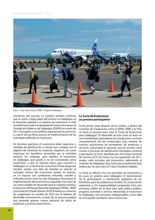 INFORME GALÁPAGOS 2011 - 2012

Foto : © Juan Carlos Garcia / WWF - Programa Galápagos.

monitoreo del turismo. La Cumbre también confirmó
que la visión a largo plazo del turismo en Galápagos es
la transición gradual a un destino de ecoturismo a nivel
mundial. Esta visión fue aprobada de manera formal por el
Consejo de Gobierno de Galápagos (CGREG) en enero de
2011 al acogerla como política regional para la provincia,
y a partir de esa fecha arrancó la implementación de las
actividades definidas en el proceso.
En términos prácticos el ecoturismo debe traducirse a
métodos de planificación y manejo que cumplan con el
objetivo de minimizar los impactos negativos, así como
maximizar los beneficios generados por la actividad
turística. Sin embargo, ¿qué significa el ecoturismo
en Galápagos, qué puede o no ser considerado como
ecoturismo, y qué se necesita hacer para convertir a
Galápagos en un destino de ecoturismo? Estas preguntas
iniciales revelan una falta de claridad en relación al
concepto teórico del ecoturismo puesto en práctica
en un espacio con condiciones naturales, sociales y
culturales únicas como las islas Galápagos. Para apoyar la
implementación del ecoturismo y responder a los retos de
un nuevo modelo de desarrollo para la industria turística,
la Dirección del Parque Nacional Galápagos (DPNG), WWF
y la Fundación Charles Darwin (FCD) firmaron un convenio
de cooperación en octubre de 2010 con el objetivo de
desarrollar el ecoturismo a través de un proceso gradual
que pretende generar nuevas opciones de oferta de
productos y servicios ecoturísticos.
96

La Carta de Ecoturismo:
un proceso participativo
Como primer paso después de la Cumbre, y dentro del
convenio de cooperación entre la DPNG, WWF y la FCD,
se inició un proceso para crear la “Carta de Ecoturismo
para Galápagos”. El desarrollo de esta Carta se basó en
una metodología participativa de socialización y revisión
conjuntamente con los involucrados (e.g., cámaras de
turismo, asociaciones de proveedores de productos y
servicios, comunidad en general), que ha servido como
insumo a procesos de planificación estratégica cantonal
y parroquial. La Carta, aprobada por el Consejo Cantonal
de Turismo (CCT) de Santa Cruz en septiembre de 2011,
analiza cada principio del ecoturismo, aplicándola al
contexto de Galápagos. Esta Carta está actualmente bajo
análisis por los otros dos CCT (San Cristóbal e Isabela).
La Carta se adhirió a los tres principios de ecoturismo y
los puso en práctica para Galápagos: (i) maximización
de la participación y distribución equitativa de los
beneficios para las poblaciones locales; (ii) conservación
ambiental; y, (iii) responsabilidad compartida. Estos tres
principios deben ser la base para toda política pública,
proyecto, actividad o servicio relacionado al ecoturismo
en Galápagos. Son principios indispensables; si uno falta
no se lo puede considerar como ecoturismo.

 