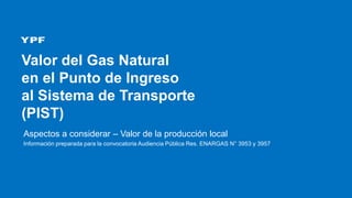 Valor del Gas Natural
en el Punto de Ingreso
al Sistema de Transporte
(PIST)
Aspectos a considerar – Valor de la producción local
Información preparada para la convocatoria Audiencia Pública Res. ENARGAS N° 3953 y 3957
 