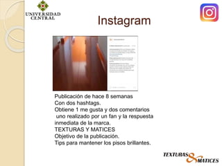 Instagram
Publicación de hace 8 semanas
Con dos hashtags.
Obtiene 1 me gusta y dos comentarios
uno realizado por un fan y la respuesta
inmediata de la marca.
TEXTURAS Y MATICES
Objetivo de la publicación.
Tips para mantener los pisos brillantes.
 