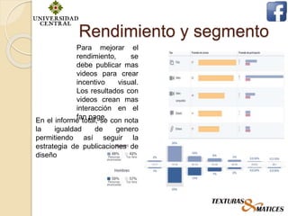 Rendimiento y segmento
Para mejorar el
rendimiento, se
debe publicar mas
videos para crear
incentivo visual.
Los resultados con
videos crean mas
interacción en el
fan page.En el informe total, se con nota
la igualdad de genero
permitiendo así seguir la
estrategia de publicaciones de
diseño
 