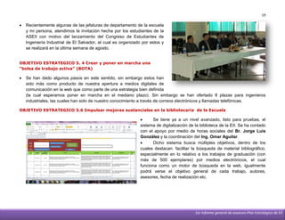 19

   Recientemente algunas de las jefaturas de departamento de la escuela
    y mi persona, atendimos la invitación hecha por los estudiantes de la
    ASEII con motivo del lanzamiento del Congreso de Estudiantes de
    Ingeniería Industrial de El Salvador, el cual es organizado por estos y
    se realizará en la última semana de agosto.


OBJETIVO ESTRATEGICO 5. 4 Crear y poner en marcha una
“bolsa de trabajo activa” (BOTA)

   Se han dado algunos pasos en este sentido, sin embargo estos han
    sido más como producto de nuestra apertura a medios digitales de
    comunicación en la web que como parte de una estrategia bien definida
    (la cual esperamos poner en marcha en el mediano plazo). Sin embargo se han ofertado 8 plazas para ingenieros
    industriales, las cuales han sido de nuestro conocimiento a través de correos electrónicos y llamadas telefónicas.

OBJETIVO ESTRATEGICO 5.6 Impulsar mejoras sustanciales en la bibliotecaria de la Escuela

                                                                    Se tiene ya a un nivel avanzado, listo para pruebas, el
                                                              sistema de digitalización de la biblioteca de la EII. Se ha contado
                                                              con el apoyo por medio de horas sociales del Br. Jorge Luis
                                                              González y la coordinación del Ing. Omar Aguilar.
                                                                    Dicho sistema busca múltiples objetivos, dentro de los
                                                              cuales destacan: facilitar la búsqueda de material bibliográfico,
                                                              especialmente en lo relativo a los trabajos de graduación (con
                                                              más de 500 ejemplares) por medios electrónicos, el cual
                                                              funciona como un motor de búsqueda en la web, igualmente
                                                              podrá verse el objetivo general de cada trabajo, autores,
                                                              asesores, fecha de realización etc.




                                                                                           1er informe general de avances-Plan Estratégico de EII
 