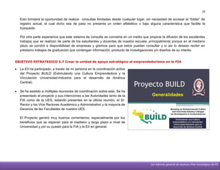 20

    Esto brindará la oportunidad de realizar consultas ilimitadas desde cualquier lugar, sin necesidad de accesar al “folder” de
    registro actual, el cual dicho sea de paso no presenta un orden alfabético o bajo alguna característica que facilite la
    búsqueda.

    Por otra parte esperamos que este sistema de consulta se convierta en un medio que propicie la difusión de los excelentes
    trabajos que se realizan de parte de los estudiantes y docentes de nuestra escuela; principalmente porque en el mediano
    plazo se pondrá a disponibilidad de empresas y gremios para que estos puedan consultar y si así lo desean recibir en
    préstamo trabajos de graduación que contengan información, producto de investigaciones y/o diseños de su interés.


OBJETIVO ESTRATEGICO 5.7 Crear la unidad de apoyo estratégico al emprendedurismo en la FIA

   La EII ha participado, a través de mi persona en la coordinación activa
    del Proyecto BUILD (Estimulando una Cultura Emprendedora y la
    Vinculación Universidad-Industria para el desarrollo de América
    Central).

   Se ha asistido a múltiples reuniones de coordinación sobre este. Se ha
    presentado el proyecto y sus intenciones a las Autoridades tanto de la
    FIA como de la UES, estando presentes en la última reunión; el Sr.
    Rector y los Vice Rectores Académico y Administrativo y la mayoría de
    Decanos de las Facultades de nuestra UES.

    El Proyecto generó muy buenos comentarios, especialmente por los
    beneficios que se esperan para el mediano y largo plazo a nivel de
    Universidad y por su puesto para la FIA y la EII en general.




                                                                                           1er informe general de avances-Plan Estratégico de EII
 