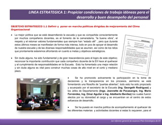 4
                LINEA ESTRATEGICA 1: Propiciar condiciones de trabajo idóneas para el
                                          desarrollo y buen desempeño del personal

OBJETIVO ESTRATEGICO 1.1 Definir y poner en marcha políticas dirigidas de mejoramiento del Clima
Organizacional

   La mejor política que se está desarrollando la escuela y que es compartida conscientemente
    por muchos compañeros docentes, es el fomento de la camaradería, “la buena vibra”, el
    respeto y el retomar valores fundamentales que siempre han “estado allí” , pero que durante
    estos últimos meses se manifiestan de forma más intensa, todo en pos de apoyar el desarrollo
    de nuestra escuela y de las diversas responsabilidades que se asumen, así como de los retos
    que prontamente estaremos afrontando en cuanto a metas y objetivos estratégicos.

   Sin duda alguna, ha sido fundamental y de gran trascendencia para el logro de este objetivo;
    reconocer la importante contribución que cada compañero docente de la EII hace al quehacer
    y al cumplimiento de responsabilidades en la Escuela. Esto ha fomentado una mejor relación
    y sin duda alguna es vital para construir muchas cosas de alto nivel en el corto y mediano
    plazo.

                                                         Se ha promovido activamente la participación en la toma de
                                                   decisiones y la transparencia en los procesos, asimismo se está
                     FORO SOBRE VIH-SIDA           fomentando una filosofía de “puertas abiertas”; todo esto ha sido propiciado
                                                   y acuerpado por el secretario de la Escuela (Ing. Georgeth Rodríguez) y
                                                   los Jefes de Departamento (Inga. Jeannette de Pocasangre, Ing. Mario
                                                   Fernández, Ing. Omar Aguilar e Ing. Adalberto Benítez) los cuales fueron
                                                   electos por su idoneidad al cargo y se encuentran en el centro de estos
                                                   esfuerzos de desarrollo.

                                                          Se ha puesto en marcha política de acompañamiento al quehacer de
                                                   las diferentes materias y actividades docentes si estas lo requieren, para el



                                                                                          1er informe general de avances-Plan Estratégico de EII
 
