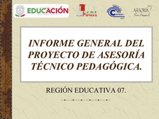 INFORME GENERAL DEL
PROYECTO DE ASESORÍA
TÉCNICO PEDAGÓGICA.
REGIÓN EDUCATIVA 07.
 