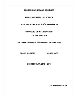 GOBIERNO DEL ESTADO DE MÉXICO
ESCUELA NORMAL 3 DE TOLUCA
LICENCIATURA EN EDUCACIÓN PREESCOLAR
“PROYECTO DE INTERVENCIÓN”
TERCERA JORNADA
DOCENTES EN FORMACIÓN: MERARI ARIAS OLVERA
GRADO: PRIMERO GRUPO: DOS
CICLO ESCOLAR: 2015 – 2016
20 de mayo de 2016
 