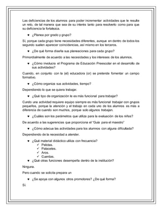 Las deficiencias de los alumnos para poder incrementar actividades que le resulte
un reto, de tal manera que sea de su interés tanto para resolverlo como para que
su deficiencia la fortalezca.
 ¿Planea por grado y grupo?
Sí, porque cada grupo tiene necesidades diferentes, aunque en dentro de todos los
segundo suelen aparecer coincidencias, así mismo en los terceros.
 ¿De qué forma diseña sus planeaciones para cada grupo?
Primordialmente de acuerdo a las necesidades y los intereses de los alumnos.
 ¿Cómo involucra el Programa de Educación Preescolar en el desarrollo de
sus actividades?
Cuando, en conjunto con la (el) educadora (or) se pretende fomentar un campo
formativo.
 ¿Cómo organiza sus actividades, tiempo?
Dependiendo lo que se quiera trabajar.
 ¿Qué tipo de organización le es más funcional para trabajar?
Cundo una actividad requiere equipo siempre es más funcional trabajar con grupos
pequeños, porque la atención y el trabajo en cada uno de los alumnos es más a
diferencia de cuando son muchos, porque solo algunos trabajan.
 ¿Cuáles son los parámetros que utiliza para la evaluación de los niños?
De acuerdo a las sugerencias que proporciona el “Guía para el maestro”
 ¿Cómo adecua las actividades para los alumnos con alguna dificultada?
Dependiendo de la necesidad a atender.
 ¿Qué material didáctico utiliza con frecuencia?
 Pelotas.
 Palacetes.
 Aros.
 Cuerdas.
 ¿Qué otras funciones desempeña dentro de la institución?
Ninguna.
Pero cuando se solicita prepara un
 ¿Se apoya con algunos otros promotores? ¿De qué forma?
Sí.
 