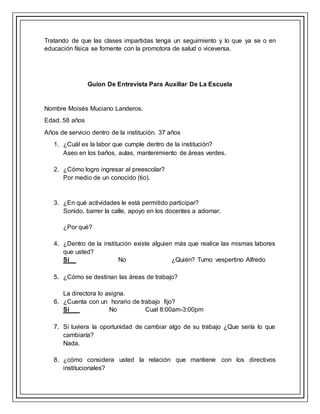 Tratando de que las clases impartidas tenga un seguimiento y lo que ya se o en
educación física se fomente con la promotora de salud o viceversa.
Guion De Entrevista Para Auxiliar De La Escuela
Nombre Moisés Muciano Landeros.
Edad. 58 años
Años de servicio dentro de la institución. 37 años
1. ¿Cuál es la labor que cumple dentro de la institución?
Aseo en los baños, aulas, mantenimiento de áreas verdes.
2. ¿Cómo logro ingresar al preescolar?
Por medio de un conocido (tio).
3. ¿En qué actividades le está permitido participar?
Sonido, barrer la calle, apoyo en los docentes a adornar.
¿Por qué?
4. ¿Dentro de la institución existe alguien más que realice las mismas labores
que usted?
Sí No ¿Quién? Turno vespertino Alfredo
5. ¿Cómo se destinan las áreas de trabajo?
La directora lo asigna.
6. ¿Cuenta con un horario de trabajo fijo?
Si No Cual 8:00am-3:00pm
7. Si tuviera la oportunidad de cambiar algo de su trabajo ¿Que sería lo que
cambiaría?
Nada.
8. ¿cómo considera usted la relación que mantiene con los directivos
institucionales?
 