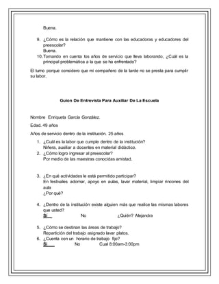 Buena.
9. ¿Cómo es la relación que mantiene con las educadoras y educadores del
preescolar?
Buena.
10.Tomando en cuenta los años de servicio que lleva laborando, ¿Cuál es la
principal problemática a la que se ha enfrentado?
El turno porque considero que mi compañero de la tarde no se presta para cumplir
su labor.
Guion De Entrevista Para Auxiliar De La Escuela
Nombre Enriqueta García González.
Edad. 49 años
Años de servicio dentro de la institución. 25 años
1. ¿Cuál es la labor que cumple dentro de la institución?
Niñera, auxiliar a docentes en material didáctico.
2. ¿Cómo logro ingresar al preescolar?
Por medio de las maestras conocidas amistad.
3. ¿En qué actividades le está permitido participar?
En festivales adornar, apoyo en aulas, lavar material, limpiar rincones del
aula
¿Por qué?
4. ¿Dentro de la institución existe alguien más que realice las mismas labores
que usted?
Sí No ¿Quién? Alejandra
5. ¿Cómo se destinan las áreas de trabajo?
Repartición del trabajo asignado lavar platos.
6. ¿Cuenta con un horario de trabajo fijo?
Si No Cual 8:00am-3:00pm
 